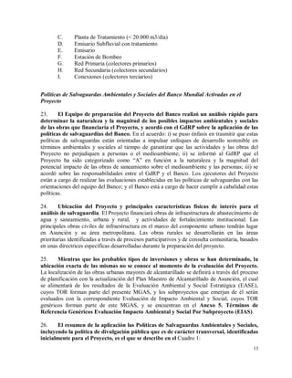 13
C. Planta de Tratamiento (< 20.000 m3/día)
D. Emisario Subfluvial con tratamiento
E. Emisario
F. Estación de Bombeo
G. Red Primaria (colectores primarios)
H. Red Secundaria (colectores secundarios)
I. Conexiones (colectores terciarios)
Políticas de Salvaguardas Ambientales y Sociales del Banco Mundial Activadas en el
Proyecto
23. El Equipo de preparación del Proyecto del Banco realizó un análisis rápido para
determinar la naturaleza y la magnitud de los posibles impactos ambientales y sociales
de las obras que financiaría el Proyecto, y acordó con el GdRP sobre la aplicación de las
políticas de salvaguardias del Banco. En el acuerdo: i) se puso énfasis en trasmitir que estas
políticas de salvaguardas están orientadas a impulsar enfoques de desarrollo sostenible en
términos ambientales y sociales al tiempo de garantizar que las actividades y las obras del
Proyecto no perjudiquen a personas o el medioambiente; ii) se informó al GdRP que el
Proyecto ha sido categorizado como “A” en función a la naturaleza y la magnitud del
potencial impacto de las obras de saneamiento sobre el medioambiente y las personas; iii) se
acordó sobre las responsabilidades entre el GdRP y el Banco. Los ejecutores del Proyecto
están a cargo de realizar las evaluaciones establecidas en las políticas de salvaguardas con las
orientaciones del equipo del Banco; y el Banco está a cargo de hacer cumplir a cabalidad estas
políticas.
24. Ubicación del Proyecto y principales características físicas de interés para el
análisis de salvaguardia. El Proyecto financiará obras de infraestructura de abastecimiento de
agua y saneamiento, urbana y rural, y actividades de fortalecimiento institucional. Las
principales obras civiles de infraestructura en el marco del componente urbano tendrán lugar
en Asunción y su área metropolitana. Las obras rurales se desarrollarán en las áreas
prioritarias identificadas a través de procesos participativos y de consulta comunitaria, basados
en unas directrices específicas desarrolladas durante la preparación del proyecto.
25. Mientras que los probables tipos de inversiones y obras se han determinado, la
ubicación exacta de las mismas no se conoce al momento de la evaluación del Proyecto.
La localización de las obras urbanas mayores de alcantarillado se definirá a través del proceso
de planificación con la actualización del Plan Maestro de Alcantarillado de Asunción, el cual
se alimentará de los resultados de la Evaluación Ambiental y Social Estratégica (EASE),
cuyos TOR forman parte del presente MGAS, y los subproyectos que emerjan de él serán
evaluados con la correspondiente Evaluación de Impacto Ambiental y Social, cuyos TOR
genéricos forman parte de este MGAS, y se encuentran en el Anexo 5. Términos de
Referencia Genéricos Evaluación Impacto Ambiental y Social Por Subproyecto (EIAS).
26. El resumen de la aplicación las Políticas de Salvaguardas Ambientales y Sociales,
incluyendo la política de divulgación pública que es de carácter transversal, identificadas
inicialmente para el Proyecto, es el que se describe en el Cuadro 1:
 