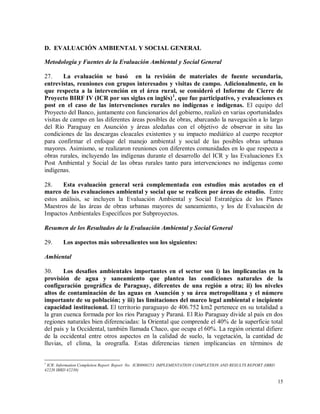 15
D. EVALUACIÓN AMBIENTAL Y SOCIAL GENERAL
Metodología y Fuentes de la Evaluación Ambiental y Social General
27. La evaluación se basó en la revisión de materiales de fuente secundaria,
entrevistas, reuniones con grupos interesados y visitas de campo. Adicionalmente, en lo
que respecta a la intervención en el área rural, se consideró el Informe de Cierre de
Proyecto BIRF IV (ICR por sus siglas en inglés)1
, que fue participativo, y evaluaciones ex
post en el caso de las intervenciones rurales no indígenas e indígenas. El equipo del
Proyecto del Banco, juntamente con funcionarios del gobierno, realizó en varias oportunidades
visitas de campo en las diferentes áreas posibles de obras, abarcando la navegación a lo largo
del Río Paraguay en Asunción y áreas aledañas con el objetivo de observar in situ las
condiciones de las descargas cloacales existentes y su impacto mediático al cuerpo receptor
para confirmar el enfoque del manejo ambiental y social de las posibles obras urbanas
mayores. Asimismo, se realizaron reuniones con diferentes comunidades en lo que respecta a
obras rurales, incluyendo las indígenas durante el desarrollo del ICR y las Evaluaciones Ex
Post Ambiental y Social de las obras rurales tanto para intervenciones no indígenas como
indígenas.
28. Esta evaluación general será complementada con estudios más acotados en el
marco de las evaluaciones ambiental y social que se realicen por áreas de estudio. Entre
estos análisis, se incluyen la Evaluación Ambiental y Social Estratégica de los Planes
Maestros de las áreas de obras urbanas mayores de saneamiento, y los de Evaluación de
Impactos Ambientales Específicos por Subproyectos.
Resumen de los Resultados de la Evaluación Ambiental y Social General
29. Los aspectos más sobresalientes son los siguientes:
Ambiental
30. Los desafíos ambientales importantes en el sector son i) las implicancias en la
provisión de agua y saneamiento que plantea las condiciones naturales de la
configuración geográfica de Paraguay, diferentes de una región a otra; ii) los niveles
altos de contaminación de las aguas en Asunción y su área metropolitana y el número
importante de su población; y iii) las limitaciones del marco legal ambiental e incipiente
capacidad institucional. El territorio paraguayo de 406.752 km2 pertenece en su totalidad a
la gran cuenca formada por los ríos Paraguay y Paraná. El Río Paraguay divide al país en dos
regiones naturales bien diferenciadas: la Oriental que comprende el 40% de la superficie total
del país y la Occidental, también llamada Chaco, que ocupa el 60%. La región oriental difiere
de la occidental entre otros aspectos en la calidad de suelo, la vegetación, la cantidad de
lluvias, el clima, la orografía. Estas diferencias tienen implicancias en términos de
1
ICR: Information Completion Report. Report No. ICR0000253. IMPLEMENTATION COMPLETION AND RESULTS REPORT (IBRD
42220 IBRD 42230)
 