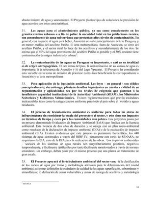 16
abastecimiento de agua y saneamiento. El Proyecto plantea tipos de soluciones de provisión de
agua acordes con estas características.
31. Las aguas para el abastecimiento público, ya sea como complemento en los
grandes centros urbanos o a fin de paliar la necesidad total en las poblaciones rurales,
son generalmente de agua subterránea que presentan altos niveles de contaminación. En
general, con respecto al agua para beber, Asunción se surte principalmente del río Paraguay y
en menor medida del acuífero Patiño. El área metropolitana, fuera de Asunción, se sirve del
acuífero Patiño, y el sector rural lo hace de los acuíferos y secundariamente de los ríos. Se
estima que el 50% del agua proveniente del acuífero Patiño es potable y el 50% restante tiene
contaminación de origen industrial y urbano2
.
32. La contaminación de las aguas en Paraguay es importante, y casi en su totalidad
es de origen antropogénico. En dos zonas del país, la contaminación de los cursos de agua es
importante: i) la subcuenca de Asunción y ii) del Lago Ypacarai. El Proyecto ha considerado
esta variable en la toma de decisión de priorizar como área beneficiaria la correspondiente a
Asunción y su área metropolitana
33. Poca aplicación de la legislación ambiental. Las leyes – en general - son sólidas
conceptualmente; sin embargo, plantean desafíos importantes en cuanto a calidad de su
reglamentación y aplicabilidad sea por los niveles de exigencia que plantean o la
insuficiente capacidad institucional de la Autoridad Ambiental (SEAM), los Ministerios
Sectoriales y Gobiernos Subnacionales. Existen reglamentaciones que prevén estándares
inalcanzables tales como la categorización uniforme para todo el país sobre el vertido y aguas
residuales.
34. El proceso de licenciamiento ambiental es uniforme para todas las obras de
infraestructura sin considerar la escala del proyecto o el sector, y esto tiene sus impactos
en términos de tiempo y costo para las comunidades más pobres. Los proyectos pasan por
un proceso denominado Evaluación de Impacto Ambiental (EvIA) que finaliza con la licencia
ambiental. Esta licencia de dos años de duración y se otorga con un plan socio-ambiental
como resultado de la declaración de impacto ambiental (DIA) o de la evaluación de impacto
ambiental (EIA). Existen evidencias que este proceso es puramente burocrático, los 440
sistemas de agua construidos a través del BIRF IV, juntamente con otros de SENASA, no
requirieron la EIA, sino de la DIA para la realización de las obras. Los impactos ambientales
– sociales de los sistemas de agua rurales son mayoritariamente positivos, negativos
temporalmente, y fácilmente tipificables por tanto fácilmente monitoreados a través de normas
estándares; sin embargo, deben pasar por el mismo proceso que una planta de tratamiento de
gran escala.
35. El Proyecto apoyará el fortalecimiento ambiental del sector con: i) la clasificación
de los cursos de agua por tramo y metodología adecuada para la determinación del caudal
ambiental; así como definición de estándares de calidad de las aguas superficiales, subterráneas y
atmosféricas; ii) definición de zonas vulnerables y zonas de recarga de acuíferos y metodología
2
SENASA
 