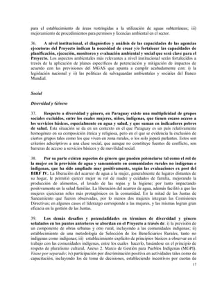 17
para el establecimiento de áreas restringidas a la utilización de aguas subterráneas; iii)
mejoramiento de procedimientos para permisos y licencias ambiental en el sector.
36. A nivel institucional, el diagnóstico y análisis de las capacidades de las agencias
ejecutoras del Proyecto indican la necesidad de crear y/o fortalecer las capacidades de
planificación, ejecución, monitoreo y evaluación ambiental y social que será clave para el
Proyecto. Los aspectos ambientales más relevantes a nivel institucional serán fortalecidos a
través de la aplicación de planes específicos de potenciación y mitigación de impactos de
acuerdo con las previsiones del MGAS que apunta a cumplir acabadamente con: i) la
legislación nacional y ii) las políticas de salvaguardas ambientales y sociales del Banco
Mundial.
Social
Diversidad y Género
37. Respecto a diversidad y género, en Paraguay existe una multiplicidad de grupos
sociales excluidos, entre los cuales mujeres, niños, indígenas, que tienen escaso acceso a
los servicios básicos, especialmente en agua y salud, y que suman en indicadores pobres
de salud. Esta situación se da en un contexto en el que Paraguay es un país relativamente
homogéneo en su composición étnica y religiosa, pero en el que se evidencia la exclusión de
ciertos grupos tales como los que viven en zona rurales, o los solo jopará parlantes. Estos son
criterios adscriptivos a una clase social, que aunque no constituye fuentes de conflicto, son
barreras de acceso a servicios básicos y de movilidad social.
38. Por su parte existen aspectos de género que pueden potenciarse tal como el rol de
la mujer en la provisión de agua y saneamiento en comunidades rurales no indígenas e
indígenas, que ha sido ampliado muy positivamente, según las evaluaciones ex post del
BIRF IV. La liberación del acarreo de agua a la mujer, generalmente de lugares distantes de
su hogar, le permitió ejercer mejor su rol de madre y cuidados de familia, mejorando la
producción de alimentos, el lavado de las ropas y la higiene; por tanto impactando
positivamente en la salud familiar. La liberación del acarreo de agua, además facilitó a que las
mujeres ejercieran roles más protagónicos en la comunidad. En la mitad de las Juntas de
Saneamiento que fueron observadas, por lo menos dos mujeres integran las Comisiones
Directivas; en algunos casos el liderazgo corresponde a las mujeres, y las mismas logran gran
eficacia en la gestión de las Juntas.
39. Los demás desafíos y potencialidades en términos de diversidad y género
señalados en los puntos anteriores se abordan en el Proyecto a través de: i) la previsión de
un componente de obras urbanas y otro rural, incluyendo a las comunidades indígenas; ii)
establecimiento de una metodología de Selección de los Beneficiarios Rurales, tanto no
indígenas como indígenas; iii) establecimiento explícito de principios básicos a observar en el
trabajo con las comunidades indígenas, entre los cuales hacerlo, basándose en el principio de
respeto de pluralismo cultural, Anexo 2. Marco de Gestión para Pueblos Indígenas (MGPI).
Véase por separado; iv) participación por discriminación positiva en actividades tales como de
capacitación, incluyendo los de toma de decisiones, estableciendo incentivos por cuotas de
 