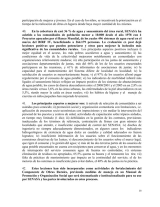 18
participación de mujeres y jóvenes. En el caso de los niños, se incentivará la priorización en el
tiempo de la realización de obras en lugares donde haya mayor cantidad de los mismos.
40. En la cobertura de casi 36 % de agua y saneamiento del área rural, SENASA ha
asistido a las comunidades de población menor a 10.000 desde el año 1978 con 4
Proyectos apoyados por el Banco Mundial, de los cuales 496 sistemas de agua rural en el
marco del BIRF IV, beneficiando a 264.179 personas. La evaluación ex post dejó
lecciones positivas que pueden potenciarse y otras para mejorar la inclusión más
significativa de las comunidades rurales. Los principales aspectos positivos incluyen i)
mejor equidad en el acceso, los más pobres accedieron a agua y saneamiento; ii) las
condiciones de vida de la colectividad mejoraron notablemente en comunidades con
organizaciones relativamente maduras; iii) alta participación en las juntas de saneamiento y
asociaciones departamentales de juntas, más del 66% de los de los usuarios encuestados
participaron en las reuniones, y 61% de informantes de asociaciones de juntas; iv) la
capacidad para el mantenimiento del Sistema difiere de localidad en localidad; iv) la
satisfacción de usuarios es mayoritariamente buena; v) el 97% de los usuarios afirmó pagar
regularmente por el consumo de agua potable; vi) los indicadores de morbilidad infantil más
ligados al saneamiento básico reflejan un impacto positivo de los sistemas de abastecimiento
de agua potable; los casos de diarrea descendieron entre el 2000/2001 y el 2005 en un 2,8% en
áreas rurales versus 3,6% en las áreas urbanas, las enfermedades de la piel descendieron en un
5,5%, siendo mayor la caída en áreas rurales; vii) los hábitos de higiene y el manejo de
excretas en niños pequeños han mejorado levemente.
41. Los principales aspectos a mejorar son: i) método de selección de comunidades a ser
asistidas poco conocido; ii) promoción social y organización comunitaria con limitaciones, i.e.
aplicación de encuestas socio-económicas con imprecisiones y sin mediar la intervención del
personal de los puestos y centros de salud, actividades de capacitación sobre tópicos aislados,
en tiempo muy limitado (1 día); iii) debilidades en la gestión de los contratos, previsiones
inadecuadas de los términos de referencia, contratación de firmas con gran número de
localidades que atender, e insuficiente capacidad de control del SENASA; iv) diseños de
ingeniería no siempre adecuadamente dimensionados, en algunos casos los indicadores
hidrogeológicos de existencia de agua dulce en caudales y calidad adecuados no fueron
logrados; iv) insuficiente información de los usuarios sobre el funcionamiento de las
comisiones directivas de las Juntas; v) desconocimiento de los usuarios sobre el marco legal,
que rigen el consumo y la gestión del agua; v) más de las dos terceras partes de los usuarios de
agua potable encuestados no cuenta con recipientes para conservar el agua, y en los momentos
de interrupción del servicio consumen agua de fuentes no controladas; vi) sistemas
eliminación de residuos no apropiados, 65,5% quema su basura y el remanente los tira; vii)
falta de prácticas de mantenimiento que impacta en la continuidad del servicio, el de los
motores de los sistemas es insuficiente para evitar daños, el 40% de las juntas no lo práctica.
42. Estas lecciones han sido incorporadas como actividades de fortalecimiento del
Componente de Obras Rurales, previendo medidas de manejo en un Manual de
Promoción y Organización Social que será sistematizado e institucionalizado para su uso
por SENASA y las partes involucradas en estos procesos.
 