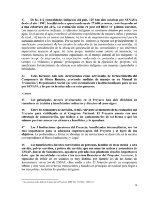 19
43. De las 412 comunidades indígenas del país, 125 han sido asistidas por SENASA
desde el año 19983
, beneficiando a aproximadamente 27.600 personas, contribuyendo así
a una cobertura del 24%. La evaluación social ex post del BIRF IV plantea lecciones.
Los aspectos positivos incluyen: i) referentes indígenas se mostraron abiertos por contar con
agua; ii) el acceso al agua contribuyó al bienestar especialmente de mujeres, niños y personas
de edad.; iii) interés en contar con letrinas; iv) inicio de mejoramiento organizacional para la
adecuada atención a los indígenas. Por su parte los aspectos a mejorar son principalmente: i)
insuficiente conocimiento de los criterios de selección de las comunidades a ser asistidas; ii)
insuficiente consideración de la ubicación geoespacial de las comunidades y sus diferentes
expectativas respecto al agua; iii) tierra propia, también como criterio de asistencia; iv)
recursos humanos no suficientemente capacitados en el manejo cultural de los indígenas; v)
escaso tiempo de intervención; v) capacitación inadecuada en contenido y oportunidad de
tiempo; vi) “Silencios o pausas” prolongadas en fases de la ejecución del proyecto; vii)
insuficiente fortalecimiento de alianzas con referentes indígenas con mayores capacidades y
habilidades.
44. Estas lecciones han sido incorporadas como actividades de fortalecimiento del
Componente de Obras Rurales, previendo medidas de manejo en un Manual de
Promoción y Organización Social que será sistematizado e institucionalizado para su uso
por SENASA y las partes involucradas en estos procesos.
Actores
45. Los principales actores involucrados en el Proyecto han sido divididos en
tomadores de decisión y beneficiarios indirectos y directos tal como sigue:
46. Entre los tomadores de decisión, el más relevante al momento de la evaluación del
Proyecto para viabilizarlo es el Congreso Nacional. El Proyecto cuenta con una
estrategia de comunicación, que incluye a los parlamentarios de tal forma a que los
mismos puedan conocer sus alcances y beneficios, y lo aprueben.
47. Las 5 instituciones ejecutoras del Proyecto, beneficiarias intermediarias, son las
más importantes para la adecuada implementación del Proyecto y el logro de sus
objetivos. La problemática y forma de abordaje de las instituciones se desarrolla en la sección
correspondiente al Marco Institucional y Legal
48. Los beneficiarios directos constituidos de personas, familias de clase media y alta
servida, pobres servidos, y pobres sin servicio, que son usuarias activas y potenciales de
ESSAP, Juntas de Saneamiento, aguateras privadas han planteado desafíos importantes
dado que las necesidades exceden a los recursos financieros del Proyecto. Asimismo, la
capacidad de influir de los usuarios es muy distinta, por ejemplo los de las Juntas de
Saneamiento versus los de ESSAP, clase media y alta. El Proyecto previó un componente
urbano y otro rural, con criterios transparentes y basados en principios de equidad para llegar a
los más pobres, incluidos los pueblos indígenas.
3
Esta asistencia se ha dado en el marco de los Proyectos BIRF III y IV (104) y BID (11).
 
