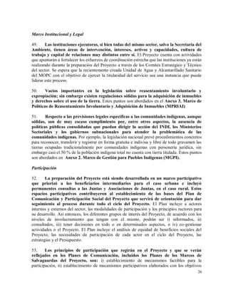 20
Marco Institucional y Legal
49. Las instituciones ejecutoras, si bien todas del mismo sector, salvo la Secretaría del
Ambiente, tienen áreas de intervención, intereses, activos y capacidades, cultura de
trabajo y capital de relaciones muy distintos entre sí. El Proyecto cuenta con actividades
que apuntarán a fortalecer los esfuerzos de coordinación estrecha que las instituciones ya están
realizando durante la preparación del Proyecto a través de los Comités Estratégico y Técnico
del sector. Se espera que la recientemente creada Unidad de Agua y Alcantarillado Sanitario
del MOPC con el objetivo de ejercer la titularidad del servicio sea una instancia que pueda
liderar este proceso.
50. Vacíos importantes en la legislación sobre reasentamiento involuntario y
expropiación; sin embargo existen regulaciones sólidas para la adquisición de inmuebles
y derechos sobre el uso de la tierra. Estos puntos son abordados en el Anexo 3. Marco de
Políticas de Reasentamiento Involuntario y Adquisición de Inmuebles (MPRIAI)
51. Respecto a las previsiones legales específicas a las comunidades indígenas, aunque
sólidas, son de muy escaso cumplimiento por, entre otros aspectos, la ausencia de
políticas públicas consolidadas que puedan dirigir la acción del INDI, los Ministerios
Sectoriales y los gobiernos subnacionales para atender la problemática de las
comunidades indígenas. Por ejemplo, la legislación nacional prevé procedimientos concretos
para reconocer, transferir y registrar en forma gratuita e indivisa y libre de todo gravamen las
tierras ocupadas tradicionalmente por comunidades indígenas con personería jurídica, sin
embargo casi el 50 % de la población indígena total no cuenta con tierra titulada. Estos puntos
son abordados en Anexo 2. Marco de Gestión para Pueblos Indígenas (MGPI).
Participación
52. La preparación del Proyecto está siendo desarrollada en un marco participativo
que priorizó a los beneficiarios intermediarios para el caso urbano e incluyó
permanentes consultas a las Juntas y Asociaciones de Juntas, en el caso rural. Estos
espacios participativos contribuyeron al establecimiento de las bases del Plan de
Comunicación y Participación Social del Proyecto que servirá de orientación para dar
seguimiento al proceso durante todo el ciclo del Proyecto. El Plan incluye a actores
internos y externos del sector, las modalidades de participación y los principios rectores para
su desarrollo. Así entonces, los diferentes grupos de interés del Proyecto, de acuerdo con los
niveles de involucramiento que tengan con el mismo, podrán ser i) informados, ii)
consultados, iii) tener decisiones en todo o en determinados aspectos, o iv) co-gestionar
actividades o el Proyecto. El Plan incluye el análisis de equidad de beneficios sociales del
Proyecto, las necesidades de participación de cada actor en el ciclo del Proyecto, las
estrategias y el Presupuesto.
53. Los principios de participación que regirán en el Proyecto y que se verán
reflejados en los Planes de Comunicación, incluidos los Planes de los Marcos de
Salvaguardas del Proyecto, son: i) establecimiento de mecanismos factibles para la
participación, ii) establecimiento de mecanismos participativos elaborados con los objetivos
 