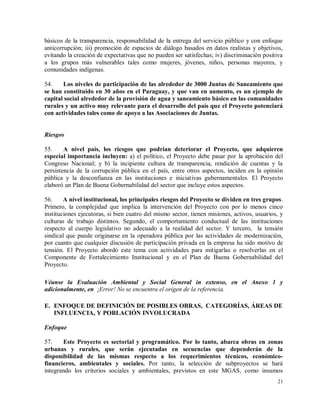 21
básicos de la transparencia, responsabilidad de la entrega del servicio público y con enfoque
anticorrupción; iii) promoción de espacios de diálogo basados en datos realistas y objetivos,
evitando la creación de expectativas que no pueden ser satisfechas; iv) discriminación positiva
a los grupos más vulnerables tales como mujeres, jóvenes, niños, personas mayores, y
comunidades indígenas.
54. Los niveles de participación de las alrededor de 3000 Juntas de Saneamiento que
se han constituido en 30 años en el Paraguay, y que van en aumento, es un ejemplo de
capital social alrededor de la provisión de agua y saneamiento básico en las comunidades
rurales y un activo muy relevante para el desarrollo del país que el Proyecto potenciará
con actividades tales como de apoyo a las Asociaciones de Juntas.
Riesgos
55. A nivel país, los riesgos que podrían deteriorar el Proyecto, que adquieren
especial importancia incluyen: a) el político, el Proyecto debe pasar por la aprobación del
Congreso Nacional; y b) la incipiente cultura de transparencia, rendición de cuentas y la
persistencia de la corrupción pública en el país, entre otros aspectos, inciden en la opinión
pública y la desconfianza en las instituciones e iniciativas gubernamentales. El Proyecto
elaboró un Plan de Buena Gobernabilidad del sector que incluye estos aspectos.
56. A nivel institucional, los principales riesgos del Proyecto se dividen en tres grupos.
Primero, la complejidad que implica la intervención del Proyecto con por lo menos cinco
instituciones ejecutoras, si bien cuatro del mismo sector, tienen misiones, activos, usuarios, y
culturas de trabajo distintos. Segundo, el comportamiento conductual de las instituciones
respecto al cuerpo legislativo no adecuado a la realidad del sector. Y tercero, la tensión
sindical que puede originarse en la operadora pública por las actividades de modernización,
por cuanto que cualquier discusión de participación privada en la empresa ha sido motivo de
tensión. El Proyecto abordó este tema con actividades para mitigarlas o resolverlas en el
Componente de Fortalecimiento Institucional y en el Plan de Buena Gobernabilidad del
Proyecto.
Véanse la Evaluación Ambiental y Social General in extenso, en el Anexo 1 y
adicionalmente, en ¡Error! No se encuentra el origen de la referencia.
E. ENFOQUE DE DEFINICIÓN DE POSIBLES OBRAS, CATEGORÍAS, ÁREAS DE
INFLUENCIA, Y POBLACIÓN INVOLUCRADA
Enfoque
57. Este Proyecto es sectorial y programático. Por lo tanto, abarca obras en zonas
urbanas y rurales, que serán ejecutadas en secuencias que dependerán de la
disponibilidad de las mismas respecto a los requerimientos técnicos, económico-
financieros, ambientales y sociales. Por tanto, la selección de subproyectos se hará
integrando los criterios sociales y ambientales, previstos en este MGAS, como insumos
 