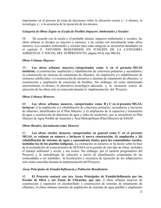 22
importantes en el proceso de toma de decisiones sobre la ubicación exacta y / o alcance, la
tecnología, y / o la secuencia de la ejecución de los mismos.
Categoría de Obras Según su Escala de Posibles Impactos Ambientales y Sociales
58. De acuerdo con la escala y el probable alcance impactos ambientales y sociales, las
obras urbanas se dividen en mayores y menores, y las rurales son inicialmente todas obras
menores. Los estudios ambientales y sociales para cada categoría se encuentran detallados en
el capítulo F. ESTUDIOS REQUERIDOS EN FUNCIÓN DE LA CATEGORÍA
AMBIENTAL Y SOCIAL DEL SUBPROYECTO, página 44 de este MGAS.
Obras Urbanas Mayores
59. Las obras urbanas mayores, categorizadas como A en el presente MGAS
incluirán: i) construcción, ampliación y rehabilitación de colectores primarios y secundarios;
ii) construcción de sistemas de tratamiento de efluentes, iii) ampliación y/o rehabilitación de
emisarios subfluviales; iv) construcción de emisarios a sistemas de tratamiento de efluentes; v)
construcción y ampliación de estaciones de bombeo. Sin embargo, tal como mencionado
anteriormente, el alcance, la alternativa tecnológica adecuada, y la secuencia exacta de
ejecución de las obras solo se conocerán durante la implementación del Proyecto.
Obras Urbanas Menores
60. Las obras urbanas menores, categorizadas como B y C en el presente MGAS,
incluyen: i) la ampliación y/o rehabilitación de colectores primarios, secundarios y terciarios
de efluentes, identificados en el Plan Maestro; y ii) ampliación de la captación y tratamiento
de agua y construcción de aductoras de agua y redes de suministro, que se encuentran en Plan
Director de Agua Potable de Asunción y Área Metropolitana (Plan Director) de ESSAP.
Obras Rurales, Inicialmente todas Menores
61. Las obras rurales menores, categorizadas en general como C en el presente
MGAS, se estiman en número e incluyen i) nueva construcción, ii) ampliación y iii)
rehabilitación de sistemas de agua y saneamiento básico para las comunidades rurales,
incluidas las de los pueblos indígenas. La estimación en números se ha hecho sobre la base
de la acumulación de conocimientos de SENASA en la gestión de este tipo de obras, incluidos
el manejo ambiental y social, y sus costos. Sin embargo, por el carácter programático del
Proyecto y la metodología de selección a través de planificación comunitaria de las
comunidades a ser atendidas, la localización y secuencia de ejecución de los subproyectos
solo serán conocidas durante la implementación del Proyecto.
Áreas Principales de Estudio/Influencia y Población Beneficiaria
62. El Proyecto contará con tres Áreas Principales de Estudio/Influencia por las
Escalas de Obra y sus Zonas de Ubicación, que son: i) obras urbanas mayores de
construcción y expansión en alcantarillado y construcción de sistemas de tratamiento de
efluentes; ii) obras urbanas menores de ampliación de sistemas de agua potable y ampliación
 