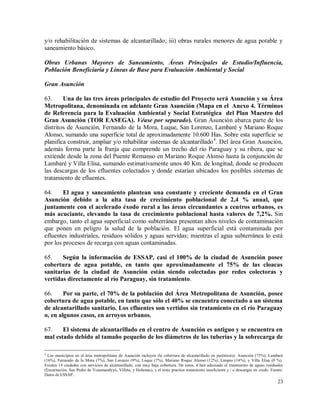 23
y/o rehabilitación de sistemas de alcantarillado; iii) obras rurales menores de agua potable y
saneamiento básico.
Obras Urbanas Mayores de Saneamiento, Áreas Principales de Estudio/Influencia,
Población Beneficiaria y Líneas de Base para Evaluación Ambiental y Social
Gran Asunción
63. Una de las tres áreas principales de estudio del Proyecto será Asunción y su Área
Metropolitana, denominada en adelante Gran Asunción (Mapa en el Anexo 4. Términos
de Referencia para la Evaluación Ambiental y Social Estratégica del Plan Maestro del
Gran Asunción (TOR EASEGA). Véase por separado). Gran Asunción abarca parte de los
distritos de Asunción, Fernando de la Mora, Luque, San Lorenzo, Lambaré y Mariano Roque
Alonso, sumando una superficie total de aproximadamente 10.600 Has. Sobre esta superficie se
planifica construir, ampliar y/o rehabilitar sistemas de alcantarillado4
. Del área Gran Asunción,
además forma parte la franja que comprende un trecho del río Paraguay y su ribera, que se
extiende desde la zona del Puente Remanso en Mariano Roque Alonso hasta la conjunción de
Lambaré y Villa Elisa, sumando estimativamente unos 40 Km. de longitud, donde se producen
las descargas de los efluentes colectados y donde estarían ubicados los posibles sistemas de
tratamiento de efluentes.
64. El agua y saneamiento plantean una constante y creciente demanda en el Gran
Asunción debido a la alta tasa de crecimiento poblacional de 2,4 % anual, que
juntamente con el acelerado éxodo rural a las áreas circundantes a centros urbanos, es
más acuciante, elevando la tasa de crecimiento poblacional hasta valores de 7,2%. Sin
embargo, tanto el agua superficial como subterránea presentan altos niveles de contaminación
que ponen en peligro la salud de la población. El agua superficial está contaminada por
efluentes industriales, residuos sólidos y aguas servidas; mientras el agua subterránea lo está
por los procesos de recarga con aguas contaminadas.
65. Según la información de ESSAP, casi el 100% de la ciudad de Asunción posee
cobertura de agua potable, en tanto que aproximadamente el 75% de las cloacas
sanitarias de la ciudad de Asunción están siendo colectadas por redes colectoras y
vertidas directamente al río Paraguay, sin tratamiento.
66. Por su parte, el 70% de la población del Área Metropolitana de Asunción, posee
cobertura de agua potable, en tanto que sólo el 40% se encuentra conectado a un sistema
de alcantarillado sanitario. Los efluentes son vertidos sin tratamiento en el río Paraguay
o, en algunos casos, en arroyos urbanos.
67. El sistema de alcantarillado en el centro de Asunción es antiguo y se encuentra en
mal estado debido al tamaño pequeño de los diámetros de las tuberías y la sobrecarga de
4
Los municipios en el área metropolitana de Asunción incluyen (la cobertura de alcantarillado en paréntesis): Asunción (75%), Lambaré
(16%), Fernando de la Mora (7%), San Lorenzo (9%), Luque (7%), Mariano Roque Alonso (12%), Limpio (14%), y Villa Elisa (0 %).
Existen 14 ciudades con servicios de alcantarillado, con muy baja cobertura. De estos, 4 han adecuado el tratamiento de aguas residuales
(Encarnación, San Pedro de Ycuamandyyú, Villeta, y Hohenau), y el resto practica tratamiento insuficiente y / o descargas en crudo. Fuente:
Datos de ESSAP.
 