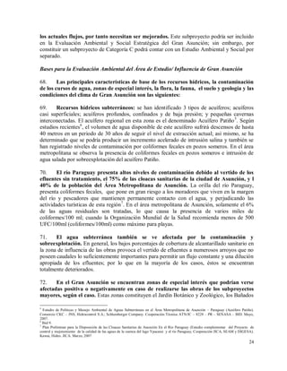 24
los actuales flujos, por tanto necesitan ser mejorados. Este subproyecto podría ser incluido
en la Evaluación Ambiental y Social Estratégica del Gran Asunción; sin embargo, por
constituir un subproyecto de Categoría C podrá contar con un Estudio Ambiental y Social por
separado.
Bases para la Evaluación Ambiental del Área de Estudio/ Influencia de Gran Asunción
68. Las principales características de base de los recursos hídricos, la contaminación
de los cursos de agua, zonas de especial interés, la flora, la fauna, el suelo y geología y las
condiciones del clima de Gran Asunción son las siguientes:
69. Recursos hídricos subterráneos: se han identificado 3 tipos de acuíferos; acuíferos
casi superficiales; acuíferos profundos, confinados y de baja presión; y pequeñas cavernas
interconectadas. El acuífero regional en esta zona es el denominado Acuífero Patiño5
. Según
estudios recientes6
, el volumen de agua disponible de este acuífero sufrirá descensos de hasta
40 metros en un periodo de 30 años de seguir el nivel de extracción actual; así mismo, se ha
determinado que se podría producir un incremento acelerado de intrusión salina y también se
han registrado niveles de contaminación por coliformes fecales en pozos someros. En el área
metropolitana se observa la presencia de coliformes fecales en pozos someros e intrusión de
agua salada por sobreexplotación del acuífero Patiño.
70. El río Paraguay presenta altos niveles de contaminación debido al vertido de los
efluentes sin tratamiento, el 75% de las cloacas sanitarias de la ciudad de Asunción, y l
40% de la población del Área Metropolitana de Asunción. La orilla del río Paraguay,
presenta coliformes fecales, que pone en gran riesgo a los moradores que viven en la margen
del río y pescadores que mantienen permanente contacto con el agua, y perjudicando las
actividades turísticas de esta región7
. En el área metropolitana de Asunción, solamente el 6%
de las aguas residuales son tratadas, lo que causa la presencia de varios miles de
coliformes/100 ml; cuando la Organización Mundial de la Salud recomienda menos de 500
UFC/100ml (coliformes/100ml) como máximo para playas.
71. El agua subterránea también se ve afectada por la contaminación y
sobreexplotación. En general, los bajos porcentajes de cobertura de alcantarillado sanitario en
la zona de influencia de las obras provoca el vertido de efluentes a numerosos arroyos que no
poseen caudales lo suficientemente importantes para permitir un flujo constante y una dilución
apropiada de los efluentes; por lo que en la mayoría de los casos, éstos se encuentran
totalmente deteriorados.
72. En el Gran Asunción se encuentran zonas de especial interés que podrían verse
afectadas positiva o negativamente en caso de realizarse las obras de los subproyectos
mayores, según el caso. Estas zonas constituyen el Jardín Botánico y Zoológico, los Bañados
5
Estudio de Políticas y Manejo Ambiental de Aguas Subterráneas en el Área Metropolitana de Asunción – Paraguay (Acuífero Patiño).
Consorcio CKC – JNS; Hidrocontrol S.A.; Schlumberger Company. Cooperación Técnica ATN/JC – 8228 – PR – SENASA – BID. Mayo,
2007.
6
Ibid 9.
7
Plan Preliminar para la Disposición de las Cloacas Sanitarias de Asunción En el Río Paraguay (Estudio complementar del Proyecto de
control y mejoramiento de la calidad de las aguas de la cuenca del lago Ypacarai y el río Paraguay, Cooperación JICA, SEAM y DIGESA).
Kawai, Hideo. JICA. Marzo, 2007
 