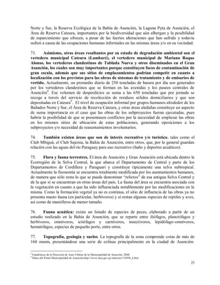 25
Norte y Sur, la Reserva Ecológica de la Bahía de Asunción, la Laguna Pyta de Asunción, el
Área de Reserva Cateura, importantes por la biodiversidad que aún albergan y la posibilidad
de esparcimiento que ofrecen, a pesar de las fuertes alteraciones que han sufrido y todavía
sufren a causa de las ocupaciones humanas informales en las mismas áreas y/o en su vecindad.
73. Asimismo, otras áreas resaltantes por su estado de degradación ambiental son el
vertedero municipal Cateura (Lambaré), el vertedero municipal de Mariano Roque
Alonso, los vertederos clandestinos de Tablada Nueva y otros diseminados en el Gran
Asunción, los cuales son muy importantes porque constituyen focos de contaminación de
gran escala, además que sus sitios de emplazamientos podrían competir en cuanto a
localización con los previstos para las obras de sistemas de tratamiento y de emisarios de
vertido. Actualmente, un promedio diario de 250 toneladas de basura por día son generados
por los vertederos clandestinos que se forman en las avenidas y los paseos centrales de
Asunción8
. Ese volumen de desperdicios se suma a las 650 toneladas que por jornada se
recoge a través del servicio de recolección de residuos sólidos domiciliarios y que son
depositadas en Cateura9
. El nivel de ocupación informal por grupos humanos alrededor de los
Bañados Norte y Sur, el Área de Reserva Cateura, y otras áreas aledañas constituye un aspecto
de suma importancia en el caso que las obras de los subproyectos fueran ejecutadas, pues
habría la posibilidad de que se presentasen conflictos por la necesidad de emplazar las obras
en los mismos sitios de ubicación de estas poblaciones, generando oposiciones a los
subproyectos y/o necesidad de reasentamientos involuntarios.
74. También existen áreas que son de interés recreativo y/o turístico, tales como el
Club Mbiguá, el Club Sajonia, la Bahía de Asunción, entre otros, que, por lo general guardan
relación con las aguas del río Paraguay para uso recreativo (baño y deportes acuáticos).
75. Flora y fauna terrestres. El área de Asunción y Gran Asunción está ubicada dentro la
Ecorregión de la Selva Central, la que abarca el Departamento de Central y parte de los
Departamentos de Cordillera y Paraguari y constituye típicamente una selva subtropical.
Actualmente la fisonomía se encuentra totalmente modificada por los asentamientos humanos,
de manera que sólo resta lo que se puede denominar “relictos” de esa antigua Selva Central y
de la que sí se encuentran en otras áreas del país. La fauna del área se encuentra asociada con
la vegetación en cuanto a que ha sido influenciada notablemente por las modificaciones en la
misma. Como la formación vegetal ya no es continua, el sitio de influencia de las obras ya no
presenta masto fauna (en particular, herbívoros) y sí restan algunas especies de reptiles y aves,
así como de mamíferos de menor tamaño.
76. Fauna acuática: existe un listado de especies de peces, elaborado a partir de un
estudio realizado en la Bahía de Asunción, que se reparte entre iliófagos, planctófagos y
herbívoros, omnívoros, ictiófagos y carnívoros, insectívoros, lepidófago-omnívoros,
hematófagos, especies de pequeño porte, entre otros.
77. Topografía, geología y suelos. La topografía de la zona comprende cotas de más de
160 msnm, presentándose una serie de colinas principalmente en la ciudad de Asunción.
8
Estadísticas de la Dirección de Aseo Urbano de la Municipalidad de Asunción, 2008.
9
Datos del Portal Municipalidad de Asunción,http://www.mca.gov.py/noticias/110308_6.htm
 