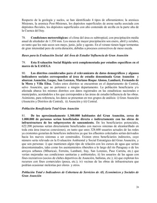 26
Respecto de la geología y suelos, se han identificado 4 tipos de afloramientos; la arenisca
Misiones, la arenisca Post-Misiones, los depósitos superficiales de arena suelta asociada con
depósitos fluviales, los depósitos superficiales con alto contenido de arcilla en la parte alta de
la Cuenca del Itay.
78. Condiciones meteorológicas: el clima del área es subtropical, con precipitación media
anual de alrededor de 1.350 mm. Los meses de mayor precipitación son enero, abril y octubre,
en tanto que los más secos son mayo, junio, julio y agosto. En el verano tienen lugar tormentas
de gran intensidad pero de corta duración, debidas a procesos convectivos de meso escala.
Bases para la Evaluación Social del Área de Estudio/ Influencia de Gran Asunción
79. Esta Evaluación Social Rápida será complementada por estudios específicos en el
marco de la EASEGA
80. Los distritos considerados para el relevamiento de datos demográficos y algunos
indicadores sociales corresponden al área de estudio denominada Gran Asunción y
abarcan Asunción, Luque, San Lorenzo, Mariano Roque Alonso, Lambaré, Fernando de
la Mora y Villa Elisa. Todos estos distritos se encuentran en el departamento de Central,
salvo Asunción, que no pertenece a ningún departamento. La población beneficiaria y/o
afectada abarca los mismos distritos con datos registrados en las estadísticas nacionales o
municipales, acotándolos a los que corresponden a las áreas de estudio/influencia de las obras.
Asimismo, para referencia, los datos se presentan en tres grupos de análisis: i) Gran Asunción
(Asunción y Distritos de Central), ii) Asunción y iii) Central.
Población Beneficiaria Total Gran Asunción
81. De los aproximadamente 1.300.000 habitantes del Gran Asunción, cerca de
1.000.000 de personas serían beneficiadas directa e indirectamente con las obras de
infraestructura de los subproyectos de saneamiento. De los beneficiarios potenciales,
622.200 personas serían directamente beneficiadas con nuevos sistemas de alcantarillado en
toda esta área (nuevas conexiones), en tanto que unos 328.600 usuarios actuales de las redes
ya existentes gozarían de beneficios indirectos ya que los efluentes colectados serían derivados
hacia los nuevos sistemas a ser construidos. Existen otros beneficiarios indirectos, cuyo
número sería relevado en la Evaluación Ambiental y Social Estratégica del Gran Asunción, y
que son personas: i) que mantienen algún tipo de relación con los cursos de agua que serían
descontaminados, tales como los asentamientos ribereños a lo largo del río Paraguay o de los
arroyos urbanos (Mburicaó, Ferreira, Lambaré, Itay, San Lorenzo, Paso Carreta, etc.) que
verían mejoradas sus condiciones sanitarias y ambientales; ii) los usuarios de las aguas con
fines recreativos (socios de clubes deportivos de Asunción, bañistas, etc.); iii) que explotan los
recursos con fines comerciales (pesca, etc.); iv) vecinas de las obras de infraestructura que
podrían ocasionar molestias por olores y otros.
Población Total e Indicadores de Cobertura de Servicios de AS, Económicos y Sociales de
Gran Asunción
 