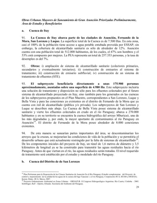 29
Obras Urbanas Mayores de Saneamiento de Gran Asunción Priorizadas Preliminarmente,
Área de Estudio y Beneficiarios
a. Cuenca de Itay
91. La Cuenca de Itay abarca parte de las ciudades de Asunción, Fernando de la
Mora, San Lorenzo y Luque. La superficie total de la Cuenca es de 7.500 Has. En esta zona,
casi el 100% de la población tiene acceso a agua potable entubada proveída por ESSAP; sin
embargo, la cobertura de alcantarillado sanitario es sólo de alrededor de 12%. Asunción
cuenta con una población total de 512.000 habitantes, de los cuales, el 47% son hombres y el
53% está compuesto por mujeres. La PEA representa un total de 257.353 personas, y la tasa de
desempleo es del 7%.
92. Obras: i) ampliación de sistema de alcantarillado sanitario (colectores primarios,
secundarios y eventualmente terciarios); ii) construcción de emisarios al sistema de
tratamiento; iii) construcción de emisario subfluvial; iv) construcción de un sistema de
tratamiento de efluentes (STE).
93. El subproyecto beneficiaría directamente a unas 175.900 personas
aproximadamente, asentadas sobre una superficie de 4.980 Ha. Este subproyecto incluiría
una solución de tratamiento y disposición no sólo para los efluentes colectados por el futuro
sistema de alcantarillado proyectado en Itay, sino también para los generados en las cuencas
de los subproyectos propuestos en el Plan Maestro, correspondientes a San Lorenzo, Luque y
Bella Vista y para las conexiones ya existentes en el distrito de Fernando de la Mora que ya
cuenta con red de alcantarillado (pública y/o privada). Los subproyectos de San Lorenzo y
Luque se describen más abajo. La Cuenca de Bella Vista posee sistema de alcantarillado
sanitario y vierte los efluentes colectados en crudo en el río Paraguay; abarca a 270.000
habitantes y en su territorio se encuentra la cuenca hidrográfica del arroyo Mburicaó, una de
las más degradadas y, por ende, la mayor aportante de contaminantes al río Paraguay en
Asunción19
. El distrito de Fernando de la Mora posee alrededor de 8.000 conexiones
existentes.
94. De esta manera se sanearían partes importantes del área, se descontaminarían los
arroyos que la cruzan, se mejorarían las condiciones de vida de la población y se permitiría el
desarrollo urbano que está actualmente restringido por la falta de sistemas de alcantarillado20
.
De los componentes iniciales del proyecto de Itay, un túnel de 1,6 metros de diámetro y 3,5
kilómetros de longitud ya se ha construido para transmitir las aguas residuales hacia el río
Paraguay. Antes de que viertan en el río, las aguas residuales serán tratadas. El nivel requerido
de tratamiento será establecido por el estudio y modelado del río Paraguay.
b. Cuenca del Distrito de de San Lorenzo
19
Plan Preliminar para la Disposición de las Cloacas Sanitarias de Asunción En el Río Paraguay (Estudio complementar del Proyecto de
control y mejoramiento de la calidad de las aguas de la cuenca del lago Ypacarai y el río Paraguay, Cooperación JICA, SEAM y DIGESA).
Kawai, Hideo. JICA. Marzo, 2007.
20
Proyecto Ordenamiento Ambiental en Zonas Urbanas – ORDAZUR. II Congreso Hidrogeológico Argentino, Río Cuarto, Córdoba – 2005.
Schillinger, Ralf – Oporto, Orlando. Secretaría del Ambiente del Paraguay.
 