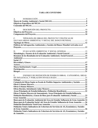3
TABLA DE CONTENIDO
A. INTRODUCCIÓN ................................................................................................8
Marco de Gestión Ambiental y Social (MGAS)....................................................................8
Objetivos Específicos del MGAS...........................................................................................9
Contenido del MGAS.............................................................................................................9
B. DESCRIPCIÓN DEL PROYECTO..................................................................... 10
Objetivos del Proyecto ......................................................................................................... 10
Componentes del Proyecto................................................................................................... 10
C. TIPOLOGÍA DE OBRAS DEL PROYECTO Y POLÍTICAS DE
SALVAGUARDAS AMBIENTAL Y SOCIAL DEL BANCO MUNDIAL........................... 12
Tipología de Obras............................................................................................................... 12
Políticas de Salvaguardas Ambientales y Sociales del Banco Mundial Activadas en el
Proyecto................................................................................................................................ 13
D. EVALUACIÓN AMBIENTAL Y SOCIAL GENERAL ..................................... 15
Metodología y Fuentes de la Evaluación Ambiental y Social General............................... 15
Resumen de los Resultados de la Evaluación Ambiental y Social General........................ 15
Ambiental............................................................................................................................. 15
Social 17
Diversidad y Género ............................................................................................................ 17
Actores.................................................................................................................................. 19
Marco Institucional y Legal................................................................................................. 20
Participación ........................................................................................................................ 20
Riesgos.................................................................................................................................. 21
E. ENFOQUE DE DEFINICIÓN DE POSIBLES OBRAS, CATEGORÍAS, ÁREAS
DE INFLUENCIA, Y POBLACIÓN INVOLUCRADA ........................................................ 21
Enfoque ................................................................................................................................ 21
Categoría de Obras Según su Escala de Posibles Impactos Ambientales y Sociales ......... 22
Obras Urbanas Mayores...................................................................................................... 22
Obras Urbanas Menores...................................................................................................... 22
Obras Rurales, Inicialmente todas Menores....................................................................... 22
Áreas Principales de Estudio/Influencia y Población Beneficiaria .................................... 22
Obras Urbanas Mayores de Saneamiento, Áreas Principales de Estudio/Influencia,
Población Beneficiaria y Líneas de Base para Evaluación Ambiental y Social ................. 23
Gran Asunción ..................................................................................................................... 23
Bases para la Evaluación Ambiental del Área de Estudio/ Influencia de Gran Asunción 24
Bases para la Evaluación Social del Área de Estudio/ Influencia de Gran Asunción ...... 26
Población Beneficiaria Total Gran Asunción ..................................................................... 26
Población Total e Indicadores de Cobertura de Servicios de AS, Económicos y Sociales
de Gran Asunción ................................................................................................................ 26
Población Total e Indicadores de Cobertura de Servicios de AS, Económicos y Sociales
de Asunción .......................................................................................................................... 27
 