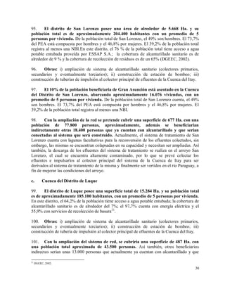 30
95. El distrito de San Lorenzo posee una área de alrededor de 5.668 Ha. y su
población total es de aproximadamente 204.400 habitantes con un promedio de 5
personas por vivienda. De la población total de San Lorenzo, el 49% son hombres. El 73,7%
del PEA está compuesta por hombres y el 46,8% por mujeres. El 39,2% de la población total
registra al menos una NBI.En este distrito, el 76 % de la población total tiene acceso a agua
potable entubada proveída por ESSAP S.A.; la cobertura de alcantarillado sanitario es de
alrededor de 9 % y la cobertura de recolección de residuos es de un 65% (DGEEC, 2002).
96. Obras: i) ampliación de sistema de alcantarillado sanitario (colectores primarios,
secundarios y eventualmente terciarios); ii) construcción de estación de bombeo; iii)
construcción de tuberías de impulsión al colector principal de efluentes de la Cuenca del Itay.
97. El 10% de la población beneficiaria de Gran Asunción está asentado en la Cuenca
del Distrito de San Lorenzo, abarcando aproximadamente 16.076 viviendas, con un
promedio de 5 personas por vivienda. De la población total de San Lorenzo cuenta, el 49%
son hombres. El 73,7% del PEA está compuesta por hombres y el 46,8% por mujeres. El
39,2% de la población total registra al menos una NBI.
98. Con la ampliación de la red se pretende cubrir una superficie de 677 Ha. con una
población de 77.800 personas, aproximadamente, además se beneficiarían
indirectamente otras 18.400 personas que ya cuentan con alcantarillado y que serían
conectadas al sistema que será construido. Actualmente, el sistema de tratamiento de San
Lorenzo cuenta con lagunas facultativas para la reconversión de los efluentes colectados, sin
embargo, las mismas se encuentran colapsadas en su capacidad y necesitan ser ampliadas. Así
también, la descarga de los efluentes del sistema de tratamiento se realiza en el arroyo San
Lorenzo, el cual se encuentra altamente contaminado, por lo que se prevé colectar los
efluentes e impulsarlos al colector principal del sistema de la Cuenca de Itay para ser
derivados al sistema de tratamiento de la misma y finalmente ser vertidos en el río Paraguay, a
fin de mejorar las condiciones del arroyo.
c. Cuenca del Distrito de Luque
99. El distrito de Luque posee una superficie total de 15.284 Ha. y su población total
es de aproximadamente 185.100 habitantes, con un promedio de 5 personas por vivienda.
En este distrito, el 64,2% de la población tiene acceso a agua potable entubada; la cobertura de
alcantarillado sanitario es de alrededor del 7%; el 97,7% cuenta con energía eléctrica y el
55,9% con servicios de recolección de basura21
.
100. Obras: i) ampliación de sistema de alcantarillado sanitario (colectores primarios,
secundarios y eventualmente terciarios); ii) construcción de estación de bombeo; iii)
construcción de tubería de impulsión al colector principal de efluentes de la Cuenca del Itay.
101. Con la ampliación del sistema de red, se cubriría una superficie de 487 Ha. con
una población total aproximada de 43.500 personas. Así también, otros beneficiarios
indirectos serían unas 13.000 personas que actualmente ya cuentan con alcantarillado y que
21
DGEEC, 2002.
 