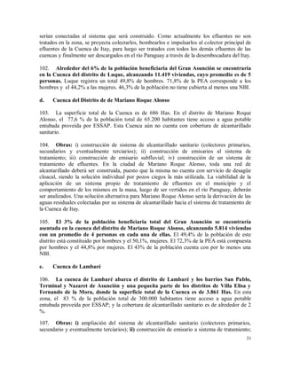 31
serían conectadas al sistema que será construido. Como actualmente los efluentes no son
tratados en la zona, se proyecta colectarlos, bombearlos e impulsarlos al colector principal de
efluentes de la Cuenca de Itay, para luego ser tratados con todos los demás efluentes de las
cuencas y finalmente ser descargados en el río Paraguay a través de la desembocadura del Itay.
102. Alrededor del 6% de la población beneficiaria del Gran Asunción se encontraría
en la Cuenca del distrito de Luque, alcanzando 11.419 viviendas, cuyo promedio es de 5
personas. Luque registra un total 49,8% de hombres. 71,8% de la PEA corresponde a los
hombres y el 44,2% a las mujeres. 46,3% de la población no tiene cubierta al menos una NBI.
d. Cuenca del Distrito de de Mariano Roque Alonso
103. La superficie total de la Cuenca es de 686 Has. En el distrito de Mariano Roque
Alonso, el 77,6 % de la población total de 65.200 habitantes tiene acceso a agua potable
entubada proveída por ESSAP. Esta Cuenca aún no cuenta con cobertura de alcantarillado
sanitario.
104. Obras: i) construcción de sistema de alcantarillado sanitario (colectores primarios,
secundarios y eventualmente terciarios); ii) construcción de emisarios al sistema de
tratamiento; iii) construcción de emisario subfluvial; iv) construcción de un sistema de
tratamiento de efluentes. En la ciudad de Mariano Roque Alonso, toda una red de
alcantarillado deberá ser construida, puesto que la misma no cuenta con servicio de desagüe
cloacal, siendo la solución individual por pozos ciegos la más utilizada. La viabilidad de la
aplicación de un sistema propio de tratamiento de efluentes en el municipio y el
comportamiento de los mismos en la masa, luego de ser vertidos en el río Paraguay, deberán
ser analizados. Una solución alternativa para Mariano Roque Alonso sería la derivación de las
aguas residuales colectadas por su sistema de alcantarillado hacia el sistema de tratamiento de
la Cuenca de Itay.
105. El 3% de la población beneficiaria total del Gran Asunción se encontraría
asentada en la cuenca del distrito de Mariano Roque Alonso, alcanzando 5.814 viviendas
con un promedio de 4 personas en cada una de ellas. El 49,4% de la población de este
distrito está constituido por hombres y el 50,1%, mujeres. El 72,3% de la PEA está compuesta
por hombres y el 44,8% por mujeres. El 43% de la población cuenta con por lo menos una
NBI.
e. Cuenca de Lambaré
106. La cuenca de Lambaré abarca el distrito de Lambaré y los barrios San Pablo,
Terminal y Nazaret de Asunción y una pequeña parte de los distritos de Villa Elisa y
Fernando de la Mora, donde la superficie total de la Cuenca es de 3.861 Has. En esta
zona, el 83 % de la población total de 300.000 habitantes tiene acceso a agua potable
entubada proveída por ESSAP; y la cobertura de alcantarillado sanitario es de alrededor de 2
%.
107. Obras: i) ampliación del sistema de alcantarillado sanitario (colectores primarios,
secundario y eventualmente terciarios); ii) construcción de emisario a sistema de tratamiento;
 