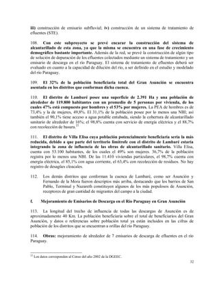 32
iii) construcción de emisario subfluvial; iv) construcción de un sistema de tratamiento de
efluentes (STE).
108. Con este subproyecto se prevé encarar la construcción del sistema de
alcantarillado de esta zona, ya que la misma se encuentra en una fase de crecimiento
demográfico bastante importante. Además de la red, se prevé la construcción de algún tipo
de solución de depuración de los efluentes colectados mediante un sistema de tratamiento y un
emisario de descarga en el río Paraguay. El sistema de tratamiento de efluentes deberá ser
evaluado en cuanto a la capacidad de dilución del río, a ser definido en el estudio y modelado
del río Paraguay.
109. El 32% de la población beneficiaria total del Gran Asunción se encuentra
asentada en los distritos que conforman dicha cuenca.
110. El distrito de Lambaré posee una superficie de 2.391 Ha y una población de
alrededor de 119.800 habitantes con un promedio de 5 personas por vivienda, de los
cuales 47% está compuesto por hombres y el 53% por mujeres. La PEA de hombres es de
73,4% y la de mujeres, 49,8%. El 31,1% de la población posee por lo menos una NBI; así
también el 90,1% tiene acceso a agua potable entubada, siendo la cobertura de alcantarillado
sanitario de alrededor de 16%; el 98,8% cuenta con servicio de energía eléctrica y el 88,7%
con recolección de basura.22
111. El distrito de Villa Elisa cuya población potencialmente beneficiaría sería la más
reducida, debido a que parte del territorio limítrofe con el distrito de Lambaré estaría
integrando la zona de influencia de las obras de alcantarillado sanitario. Villa Elisa,
cuenta con 53.100 habitantes, de los cuales el 49% son mujeres. 36,7% de la población
registra por lo menos una NBI. De las 11.410 viviendas particulares, el 98,7% cuenta con
energía eléctrica, el 85,1% con agua corriente, el 63,4% con recolección de residuos. No hay
registro de desagües cloacales.
112. Los demás distritos que conforman la cuenca de Lambaré, como ser Asunción y
Fernando de la Mora fueron descriptos más arriba, destacando que los barrios de San
Pablo, Terminal y Nazareth constituyen algunos de los más populosos de Asunción,
receptores de gran cantidad de migrantes del campo a la ciudad.
f. Mejoramiento de Emisarios de Descarga en el Río Paraguay en Gran Asunción
113. La longitud del trecho de influencia de todas las descargas de Asunción es de
aproximadamente 40 Km. La población beneficiaria sobre el total de beneficiarios del Gran
Asunción, y datos o referencias sobre población total ya están incluidos en las cifras de
población de los distritos que se encuentran a orillas del río Paraguay.
114. Obras: mejoramiento de alrededor de 7 emisarios de descarga de efluentes en el río
Paraguay.
22
Los datos corresponden al Censo del año 2002 de la DGEEC.
 