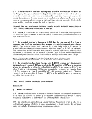 33
115. Actualmente estos emisarios descargan los efluentes colectados en las orillas del
río Paraguay. Esto genera altos niveles de polución ambiental, afectaciones a la salud de la
población circunvecina, restricciones a las actividades recreativas y deterioro completo del
paisaje. Las mejoras se llevarían a cabo con la instalación de tuberías subfluviales en cada
punto de descarga que deberán alcanzar el lecho del río para obtener una mejor dilución de las
aguas vertidas y sin afectar la seguridad en la navegación.
Líneas de Base para Evaluación Ambiental y Social, incluida Población Beneficiaria, de
Obras Urbanas Mayores de Saneamiento de Caacupé
116. Obras: i) construcción de un sistema de tratamiento de efluentes; ii) equipamiento
electromecánico para estaciones de bombeo de la red de alcantarillado sanitario existente pero
fuera de funcionamiento.
117. La superficie total de la Cuenca es de 283 Has. En esta zona, el 71,4 % de la
población total de 42.100 habitantes tiene acceso a agua potable entubada proveída por
ESSAP. Esta zona no cuenta con cobertura de alcantarillado sanitario. El sistema de
alcantarillado sanitario se encuentra construido sobre una superficie de 283 Ha., pero está
fuera de operación a consecuencia de la resistencia de un grupo social ante la construcción de
un sistema de tratamiento de los efluentes colectados, cuya solución prevista inicialmente
consiste en lagunas de estabilización a fin de evitar la descarga directa en el arroyo Ortega.
Bases para la Evaluación Social del Área de Estudio/ Influencia de Caacupé
118. La población beneficiaria de Caacupé sería de 20.000 personas aproximadamente,
que constituye alrededor de 40% de la población del municipio y 100% de la población
urbana del mismo. De la población total del distrito, el 49,6% son mujeres y el 24,3% son
niños. El total de viviendas es de 8.800 con un promedio de 5 ocupantes por vivienda, donde
el 92,5% cuenta con servicios de electricidad, el 71,4% con agua corriente y el 19% cuenta
con servicios de recolección de basura. El 47,9% de la población posee al menos una
Necesidad Básica Insatisfecha.
Obras Urbanas Menores Priorizadas Preliminarmente
Saneamiento
g. Centro de Asunción
119. Obras: rehabilitación de colectores de efluentes cloacales. El sistema de alcantarillado
en el centro de Asunción es antiguo y se encuentra subdimensionado debido al tamaño
pequeño de los diámetros de las tuberías y a la sobrecarga de los actuales flujos.
120. La rehabilitación del sistema de alcantarillado de Asunción se llevará a cabo por la
sustitución de partes de colectores de aguas residuales con el fin de transmitir las corrientes,
según los resultados del relevamiento de los tramos más críticos.
 