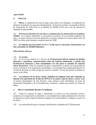 34
Agua Potable
h. Viñas Cué
121. Obras: i) ampliación de toma de agua cruda sobre el río Paraguay; ii) ampliación de
planta de tratamiento de agua para abastecimiento. El proyecto consiste en expandir la Planta
de Tratamiento de Viñas Cué en un Módulo de 90.000 m3
/día con el fin de absorber la
demanda de agua potable.
122. El Proyecto Ejecutivo de esta obra se concluyó para la construcción de un primer
Módulo. Los estudios ambientales se encuentran en proceso de la autoridad ambiental del
país, y se espera obtener la licencia ambiental en un plazo máximo de 6 meses desde enero de
2009. Las obras serán licitadas a mitad de enero de 2.009.
123. El aumento previsto podrá servir a 72.160 nuevas conexiones abasteciendo con
ello a alrededor de 360.800 habitantes.
Obras Rurales Menores
124. La sección
125. EVALUACIÓN AMBIENTAL Y SOCIAL, p. 15 del presente MGAS contiene los detalles
generales y específicos, respectivamente sobre los aspectos ambientales y sociales que
involucran la asistencia a estas comunidades. En esta parte se resumen los aspectos
claves del proceso. Todos los sistemas de agua y saneamiento se inician con una promoción
social y asistencia en la organización comunitaria. La comunidad tiene amplia participación en
la toma de decisión en cuanto al tipo de solución a adoptar. En este documento el enfoque se
centra en las obras.
126. Los números de las obras rurales, incluidas las indígenas han sido estimados en
función a la experiencia de 30 años de SENASA en cuanto a tipo de obras y costeo. Dado
el carácter programático de este Proyecto, estos números serán distribuidos en Listas de
Priorización Geográfica y de Comunidad para Asistencia, siempre que posible por Tipos de
Obras.
a. Obras Comunidades Rurales No Indígenas
127. Todos los sistemas de agua y saneamiento se inician con una promoción social y
asistencia en la organización comunitaria. La comunidad tiene amplia participación en la toma
de decisión en cuanto al tipo de solución a adoptar. En este documento el enfoque se centra en
las obras.
128. Se construirían 80 nuevos sistemas, beneficiando a alrededor de 25.250 personas.
 