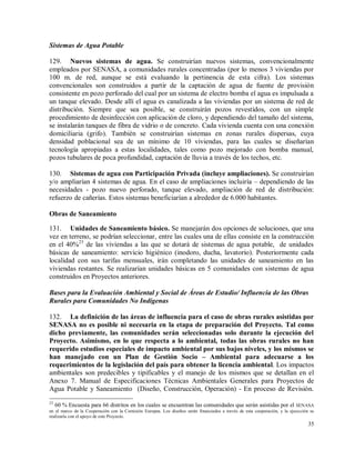 35
Sistemas de Agua Potable
129. Nuevos sistemas de agua. Se construirían nuevos sistemas, convencionalmente
empleados por SENASA, a comunidades rurales concentradas (por lo menos 3 viviendas por
100 m. de red, aunque se está evaluando la pertinencia de esta cifra). Los sistemas
convencionales son construidos a partir de la captación de agua de fuente de provisión
consistente en pozo perforado del cual por un sistema de electro bomba el agua es impulsada a
un tanque elevado. Desde allí el agua es canalizada a las viviendas por un sistema de red de
distribución. Siempre que sea posible, se construirán pozos revestidos, con un simple
procedimiento de desinfección con aplicación de cloro, y dependiendo del tamaño del sistema,
se instalarán tanques de fibra de vidrio o de concreto. Cada vivienda cuenta con una conexión
domiciliaria (grifo). También se construirían sistemas en zonas rurales dispersas, cuya
densidad poblacional sea de un mínimo de 10 viviendas, para las cuales se diseñarían
tecnología apropiadas a estas localidades, tales como pozo mejorado con bomba manual,
pozos tubulares de poca profundidad, captación de lluvia a través de los techos, etc.
130. Sistemas de agua con Participación Privada (incluye ampliaciones). Se construirían
y/o ampliarían 4 sistemas de agua. En el caso de ampliaciones incluiría – dependiendo de las
necesidades - pozo nuevo perforado, tanque elevado, ampliación de red de distribución:
refuerzo de cañerías. Estos sistemas beneficiarían a alrededor de 6.000 habitantes.
Obras de Saneamiento
131. Unidades de Saneamiento básico. Se manejarán dos opciones de soluciones, que una
vez en terreno, se podrían seleccionar, entre las cuales una de ellas consiste en la construcción
en el 40%23
de las viviendas a las que se dotará de sistemas de agua potable, de unidades
básicas de saneamiento: servicio higiénico (inodoro, ducha, lavatorio). Posteriormente cada
localidad con sus tarifas mensuales, irán completando las unidades de saneamiento en las
viviendas restantes. Se realizarían unidades básicas en 5 comunidades con sistemas de agua
construidos en Proyectos anteriores.
Bases para la Evaluación Ambiental y Social de Áreas de Estudio/ Influencia de las Obras
Rurales para Comunidades No Indígenas
132. La definición de las áreas de influencia para el caso de obras rurales asistidas por
SENASA no es posible ni necesaria en la etapa de preparación del Proyecto. Tal como
dicho previamente, las comunidades serán seleccionadas solo durante la ejecución del
Proyecto. Asimismo, en lo que respecta a lo ambiental, todas las obras rurales no han
requerido estudios especiales de impacto ambiental por sus bajos niveles, y los mismos se
han manejado con un Plan de Gestión Socio – Ambiental para adecuarse a los
requerimientos de la legislación del país para obtener la licencia ambiental. Los impactos
ambientales son predecibles y tipificables y el manejo de los mismos que se detallan en el
Anexo 7. Manual de Especificaciones Técnicas Ambientales Generales para Proyectos de
Agua Potable y Saneamiento (Diseño, Construcción, Operación) - En proceso de Revisión.
23
60 % Encuesta para 66 distritos en los cuales se encuentran las comunidades que serán asistidas por el SENASA
en el marco de la Cooperación con la Comisión Europea. Los diseños serán financiados a través de esta cooperación, y la ejecución se
realizaría con el apoyo de este Proyecto.
 
