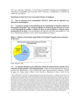 36
Véase por separado. Asimismo, en este Proyecto SENASA manejará una metodología de
selección de comunidades que le permita mayor eficiencia, y transparencia y rendición de
cuentas de su asistencia.
Metodología de Selección de las Comunidades Rurales No Indígenas
133. Para la selección de las comunidades, SENASA podrá usar las siguientes tres
alternativas metodológicas:
134. La primera consiste en la priorización de las comunidades en función al Índice de
Priorización Geográfica24
que está desarrollando en el marco de otro Proyecto en el que
se está financiando los estudios y diseños de obras, al cual el PMSAS se sumaría con la
construcción de las obras. Con esta alternativa de selección, SENASA intervendría en 14 de
los 17 departamentos del país, con los niveles de prioridad en la Figura 1.
Figura 1. Distritos Seleccionados según Índice de Prioridad Geográfica para Asistencia
de SENASA
Distritos Seleccionados según Indice de Prioridad
Geográfica (IPG)
Alta
Prioridad
Prioridad
Media
45 Distritos
21Distritos
* 13 Departamentos de la Región
Oriental (Concepción, San Pedro,
Cordillera, Guaíra, Caaguazú,
Caazapá, Misiones, Itapúa, Paraguarí,
Ñeembucú, Alto Paraná, Amambay,
Canindeyú)
* 1 Departamento de la Región
Occidental (Presidente Hayes)
Fuente: SENASA. 2008
135. La segunda alternativa prevé diferentes niveles de priorización de acuerdo con la
cobertura de agua potable a nivel departamental. El filtro se inicia analizando los datos de
cobertura por departamento y otras variables tales como índice de pobreza, distancia a fuente
de agua, etc., luego repite el filtro a nivel distrito y finalmente lo hace a nivel de las
24
Para el diseño del IPG se ha tenido en cuenta fundamentalmente que el mismo debe priorizar a la población que manifieste mayor
cronicidad de la pobreza, combinando la metodología de medición de la pobreza por ingreso (Línea de la Pobreza Extrema –LPE) y por
necesidades básicas insatisfechas (NBI). El Índice de Priorización Geográfica identifica los lugares (distritos y compañías) más pobres del
país sobre la base de informaciones del Censo del año 2002 (CNPV) y la Encuesta de Hogares (EPH) del 2003. Así es posible dirigir los
esfuerzos hacia los distritos en donde están concentrados los mayores niveles de pobreza. En los distritos seleccionados se realiza un Censo
con la aplicación de la “Ficha de Selección de Beneficiarios” o “Ficha Hogar” y los datos colectados son examinados a partir de la aplicación
de un Índice de Calidad de Vida (ICV), que permite identificar a las familias más pobres del lugar. Las variables elegidas por el
procedimiento estadístico son las que se utilizan en el diseño de la Ficha de Selección de Beneficiarios que se aplica a cada uno de los hogares
de los barrios y las compañías de los distritos para ordenar las familias por su nivel de vida. Como la realidad y la teoría señalan marcadas
diferencias en Calidad de Vida de los hogares del área urbana y rural se creó una fórmula para cada área. La calidad de vida mide la capacidad
de la familia para acceder a un conjunto deseable de bienes y servicios durante un determinado periodo. Los indicadores de calidad de vida se
agruparon en: a) capital físico individual, medido por la calidad de la vivienda y la posesión de bienes durables; b) el capital físico colectivo
medido por el acceso a servicios públicos domiciliarios, a la salud y al seguro médico; c) el capital humano individual medido por la
educación del jefe de hogar, de su cónyuge y de sus hijos; d) el capital humano colectivo medido por la integración al mercado laboral.
 