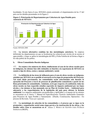 37
localidades. Si este fuera el caso, SENASA estaría asistiendo a 6 departamentos de los 17 del
país con los detalles presentados en la Figura 2.
Figura 2. Priorización de Departamentos por Cobertura de Agua Potable para
Asistencia de SENASA
Priorización de Departamentos por Cobertura de Agua
Potable
51,7%51,1%
42,8%
38%
33,3%
21,8%
0
10
20
30
40
50
60
C
aazapá
C
anindeyú
C
aaguazú
Ñ
eem
bucú
G
uairá
C
oncepción
Fuente: SENASA.2008
136. La tercera alternativa combina las dos metodologías anteriores. Se empieza
definiendo los departamentos en que se focalizarían los esfuerzos por niveles de no acceso al
agua potable, y luego se aplica la metodologías del IPG y Ficha Familia de tal forma a llegar a
los más pobres de los pobres.
b. Obras Comunidades Rurales Indígenas
137. En cuanto a los números de obras, similarmente al caso de las obras rurales para
no indígenas, los mismos han sido estimados en función a la experiencia de SENASA en
cuanto a tipo de obras, costeo y manejo ambiental y social.
138. La definición de las áreas de influencia para el caso de obras rurales no indígenas,
asistidas por SENASA no es posible ni necesaria en la etapa de preparación del Proyecto.
Tal como dicho previamente, las comunidades serán seleccionadas solo durante la
ejecución del Proyecto a través de procesos de planificación comunitaria a partir de las
listas priorizadas de comunidades. Asimismo, en lo que respecta a lo ambiental, todas las
obras rurales no han requerido estudios especiales de impacto ambiental por sus bajos
niveles, y los mismos se han manejado con un Plan de Gestión Socio – Ambiental para
adecuarse a los requerimientos de la legislación del país para obtener la licencia
ambiental. Los impactos ambientales son predecibles y tipificables y el manejo de los mismos
se encuentran en el Anexo 7. Manual de Especificaciones Técnicas Ambientales Generales
para Proyectos de Agua Potable y Saneamiento (Diseño, Construcción, Operación) - En
proceso de Revisión. Véase por separado.
139. La metodología de selección de las comunidades y el proceso que se sigue en la
promoción y organización social como etapa previa a la construcción de las obras, y los
detalles sobre éstas se encuentran en el Anexo 2. MARCO DE GESTIÓN PARA PUEBLOS
INDÍGENAS (MGPI).
 