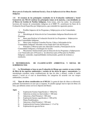 38
Bases para la Evaluación Ambiental Social y Áreas de Influencia de las Obras Rurales
Indígenas
140. El resumen de los principales resultados de la Evaluación Ambiental y Social
General de este MGAS contiene los principales temas en la materia, y son detallados en
el Marco de Gestión de Pueblos Indígenas. Estos temas, entre las cuales las principales
lecciones del manejo de comunidades indígenas en el BIRF IV, constituyen las bases de la
Evaluación Social Específica por Subproyectos, que contendrá los siguientes puntos:
i. Posibles Impactos de los Programas y Subproyectos en las Comunidades
Indígenas
ii. Metodología de Selección de las Comunidades Indígenas Beneficiarias del
Programa
iii. Bases para Realizar la Evaluación Social de Los Programas o Subproyectos
para Comunidades Indígenas
iv. Marco para Asegurar Consultas Previas, Libres e Informadas de las
Comunidades Indígenas Afectadas en las Etapas del Ciclo del Proyecto
v. Principios a Observar para una Adecuada Consulta y Participación de las
Comunidades Indígenas y Estrategias de Acción.
vi. Mecanismos Institucionales para la Selección de los Programas o Subproyectos
a ser Financiados por el Proyecto y las directrices para el Plan para los Pueblos
Indígenas: contenido, responsabilidades institucionales, gestión de reclamos y
resolución.
F. METODOLOGÍA DE CLASIFICACIÓN AMBIENTAL Y SOCIAL DE
SUBPROYECTOS
141. La Metodología se basa en una Evaluación de Riesgo que consiste en una revisión
de filtro de los aspectos ambientales y sociales de las obras de agua y saneamiento. La
metodología considera varias combinaciones de tipo de obra y alcance, evalúa el medio
natural y social en el cual se desarrollarán, los categoriza de acuerdo con sus riesgos
ambientales y sociales.
142. Tipos de obras considerados en el MGAS. La gama de tipos de obras es referencial,
pudiendo incrementarse en caso que se requiera. Se pueden agregar nuevos tipos de obras a la
lista, que deberán contar con la no objeción del Banco.
Agua
A. Explotación Fuentes Superficiales (> 500m3/h)
B. Aductoras en áreas no intervenidas (> 300 mm)
C. Aductoras y Red Primaria (> 500 mm)
D. Explotación fuentes superficiales (< 500 m3/h)
E. Planta Potabilizadora
F. Aductoras y Red Primaria (< 500 mm)
G. Explotación de Fuentes Subterráneas (< 15 m3
/h)
H. Explotación de agua de lluvia
 