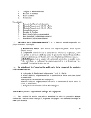 39
I. Tanques de Almacenamiento
J. Estación de Bombeo
K. Red Secundaria
L. Conexiones
Saneamiento
A. Emisario Subfluvial sin tratamiento
B. Planta de Tratamiento (> 20.000 m3/día)
C. Planta de Tratamiento (< 20.000 m3/día)
D. Emisario interceptor
E. Estación de Bombeo
F. Red Primaria (colectores primarios)
G. Red Secundaria (colectores secundarios)
H. Conexiones (colectores terciarios)
143. Alcance de obras consideradas en el MGAS. Las obras del MGAS comprenden tres
grupos de alcance como sigue:
i) Construcción nueva. Obras nuevas o de ampliación grande. Puede requerir
terrenos nuevos.
ii) Ampliación. Ampliación de las características actuales de un proyecto, como
por ejemplo la ampliación de la capacidad de generación, incremento de embalses,
ampliación de redes de distribución, entre otros. Puede requerir terrenos nuevos.
iii) Rehabilitación. Llevar un proyecto deteriorado existente a su estado inicial.
Todos los trabajos se realizan en la estructura existente o en el derecho de vía o
propiedad. No requiere terrenos nuevos.
144. La Metodología de Categorización Ambiental y Social comprende los siguientes
cuatro macro-procesos:
i) Asignación de Tipología del subproyecto: Tipo I, II, III y IV;
ii) Clasificación del subproyecto según su sensibilidad al medio natural en el cual
se desarrollará;
iii) Categorización ambiental del subproyecto;
iv) Clasificación del subproyecto en función de su sensibilidad al medio social en
el cual se desarrollará;
v) Categorización ambiental y social del subproyecto.
Primer Macro-proceso: Asignación de Tipología del Subproyecto
145. Esta clasificación permite una primera aproximación sobre los potenciales riesgos
ambientales y sociales de un subproyecto, asignando un tipo para cada combinación de tipo de
obras y sus alcances.
 