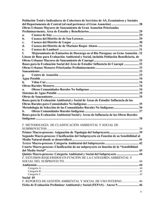 4
Población Total e Indicadores de Cobertura de Servicios de AS, Económicos y Sociales
del Departamento de Central (al cual pertenece el Gran Asunción) ................................. 28
Obras Urbanas Mayores de Saneamiento de Gran Asunción Priorizadas
Preliminarmente, Área de Estudio y Beneficiarios............................................................. 29
a. Cuenca de Itay.......................................................................................................... 29
b. Cuenca del Distrito de de San Lorenzo.................................................................... 29
c. Cuenca del Distrito de Luque .................................................................................. 30
d. Cuenca del Distrito de de Mariano Roque Alonso .................................................. 31
e. Cuenca de Lambaré ................................................................................................. 31
f. Mejoramiento de Emisarios de Descarga en el Río Paraguay en Gran Asunción . 32
Líneas de Base para Evaluación Ambiental y Social, incluida Población Beneficiaria, de
Obras Urbanas Mayores de Saneamiento de Caacupé....................................................... 33
Bases para la Evaluación Social del Área de Estudio/ Influencia de Caacupé .................. 33
Obras Urbanas Menores Priorizadas Preliminarmente..................................................... 33
Saneamiento ......................................................................................................................... 33
g. Centro de Asunción .................................................................................................. 33
Agua Potable ........................................................................................................................ 34
h. Viñas Cué.................................................................................................................. 34
Obras Rurales Menores....................................................................................................... 34
a. Obras Comunidades Rurales No Indígenas ............................................................ 34
Sistemas de Agua Potable .................................................................................................... 35
Obras de Saneamiento ......................................................................................................... 35
Bases para la Evaluación Ambiental y Social de Áreas de Estudio/ Influencia de las
Obras Rurales para Comunidades No Indígenas ............................................................... 35
Metodología de Selección de las Comunidades Rurales No Indígenas............................... 36
b. Obras Comunidades Rurales Indígenas .................................................................. 37
Bases para la Evaluación Ambiental Social y Áreas de Influencia de las Obras Rurales
Indígenas .............................................................................................................................. 38
F. METODOLOGÍA DE CLASIFICACIÓN AMBIENTAL Y SOCIAL DE
SUBPROYECTOS ................................................................................................................ 38
Primer Macro-proceso: Asignación de Tipología del Subproyecto.................................... 39
Segundo Macro-proceso: Clasificación del Subproyecto en Función de su Sensibilidad al
Medio Natural donde se desarrollará.................................................................................. 41
Tercer Macro-proceso: Categoría Ambiental del Subproyecto ......................................... 42
Cuarto Macro-proceso: Clasificación de un subproyecto en función de la “Sensibilidad
del Medio Social” ................................................................................................................. 43
Quinto Macro-proceso: Categoría Ambiental y Social del Subproyecto ........................... 44
F. ESTUDIOS REQUERIDOS EN FUNCIÓN DE LA CATEGORÍA AMBIENTAL Y
SOCIAL DEL SUBPROYECTO ........................................................................................... 44
Ambiental............................................................................................................................. 44
Categoría A...............................................................................................................................................44
Categoría B...............................................................................................................................................45
Categoría C...............................................................................................................................................45
Social 45
F. REPORTES DE GESTIÓN AMBIENTAL Y SOCIAL DE USO INTERNO..................... 46
Ficha de Evaluación Preliminar Ambiental y Social (FEPAS) - Anexo 9.......................... 46
 