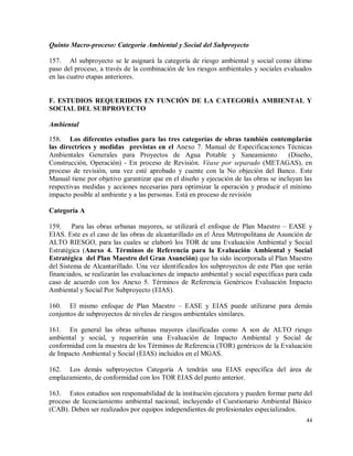 44
Quinto Macro-proceso: Categoría Ambiental y Social del Subproyecto
157. Al subproyecto se le asignará la categoría de riesgo ambiental y social como último
paso del proceso, a través de la combinación de los riesgos ambientales y sociales evaluados
en las cuatro etapas anteriores.
F. ESTUDIOS REQUERIDOS EN FUNCIÓN DE LA CATEGORÍA AMBIENTAL Y
SOCIAL DEL SUBPROYECTO
Ambiental
158. Los diferentes estudios para las tres categorías de obras también contemplarán
las directrices y medidas previstas en el Anexo 7. Manual de Especificaciones Técnicas
Ambientales Generales para Proyectos de Agua Potable y Saneamiento (Diseño,
Construcción, Operación) - En proceso de Revisión. Véase por separado (METAGAS), en
proceso de revisión, una vez esté aprobado y cuente con la No objeción del Banco. Este
Manual tiene por objetivo garantizar que en el diseño y ejecución de las obras se incluyan las
respectivas medidas y acciones necesarias para optimizar la operación y producir el mínimo
impacto posible al ambiente y a las personas. Está en proceso de revisión
Categoría A
159. Para las obras urbanas mayores, se utilizará el enfoque de Plan Maestro – EASE y
EIAS. Este es el caso de las obras de alcantarillado en el Área Metropolitana de Asunción de
ALTO RIESGO, para las cuales se elaboró los TOR de una Evaluación Ambiental y Social
Estratégica (Anexo 4. Términos de Referencia para la Evaluación Ambiental y Social
Estratégica del Plan Maestro del Gran Asunción) que ha sido incorporada al Plan Maestro
del Sistema de Alcantarillado. Una vez identificados los subproyectos de este Plan que serán
financiados, se realizarán las evaluaciones de impacto ambiental y social específicas para cada
caso de acuerdo con los Anexo 5. Términos de Referencia Genéricos Evaluación Impacto
Ambiental y Social Por Subproyecto (EIAS).
160. El mismo enfoque de Plan Maestro – EASE y EIAS puede utilizarse para demás
conjuntos de subproyectos de niveles de riesgos ambientales similares.
161. En general las obras urbanas mayores clasificadas como A son de ALTO riesgo
ambiental y social, y requerirán una Evaluación de Impacto Ambiental y Social de
conformidad con la muestra de los Términos de Referencia (TOR) genéricos de la Evaluación
de Impacto Ambiental y Social (EIAS) incluidos en el MGAS.
162. Los demás subproyectos Categoría A tendrán una EIAS específica del área de
emplazamiento, de conformidad con los TOR EIAS del punto anterior.
163. Estos estudios son responsabilidad de la institución ejecutora y pueden formar parte del
proceso de licenciamiento ambiental nacional, incluyendo el Cuestionario Ambiental Básico
(CAB). Deben ser realizados por equipos independientes de profesionales especializados.
 