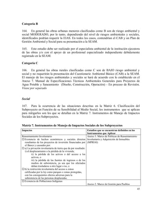 45
Categoría B
164. En general las obras urbanas menores clasificadas como B son de riesgo ambiental y
social MODERADO, por lo tanto, dependiendo del nivel de riesgos ambientales y sociales,
identificados podrían requerir la EIAS. En todos los casos, contendrían el CAB y un Plan de
Gestión Ambiental y Social para su presentación a la SEAM.
165. Este estudio debe ser realizado por el especialista ambiental de la institución ejecutora
de las obras y/o con el apoyo de un profesional especializado independiente debidamente
registrado en la SEAM.
Categoría C
166. En general las obras rurales clasificadas como C son de BAJO riesgo ambiental y
social y no requerirán la presentación del Cuestionario Ambiental Básico (CAB) a la SEAM.
El manejo de los riesgos ambientales y sociales se hará de acuerdo con lo establecido en el
Anexo 7. Manual de Especificaciones Técnicas Ambientales Generales para Proyectos de
Agua Potable y Saneamiento (Diseño, Construcción, Operación) - En proceso de Revisión.
Véase por separado
Social
167. Para la ocurrencia de las situaciones descritas en la Matriz 6. Clasificación del
Subproyecto en Función de su Sensibilidad al Medio Social, los instrumentos que se aplican
para mitigarlos son los que se detallan en la Matriz 7. Instrumentos de Manejo de Impactos
Sociales de los Subproyectos.
Matriz 7. Instrumentos de Manejo de Impactos Sociales de los Subproyectos
Impactos Estudios que se encuentran definidos en los
Instrumentos que Aplicar
Reasentamiento Involuntario
 Existencia de hechos económicos y sociales directos
resultantes de los proyectos de inversión financiados por
el Banco y causados por:
 a) La privación involuntaria de tierra que da por resultado:
i) el desplazamiento o la pérdida de la vivienda;
ii) la pérdida de los activos o del acceso a los
activos, o
iii) la pérdida de las fuentes de ingresos o de los
medios de subsistencia, ya sea que los afectados
deban trasladarse a otro lugar o no, o
 b) la restricción involuntaria del acceso a zonas
calificadas por la ley como parques o zonas protegidas,
con los consiguientes efectos adversos para la
subsistencia de las personas desplazadas.
Anexo 3. Marco de Políticas de Reasentamiento
Involuntario y Adquisición de Inmuebles
(MPRIAI)
 Existencia de Poblaciones Indígenas
Anexo 2. Marco de Gestión para Pueblos
 