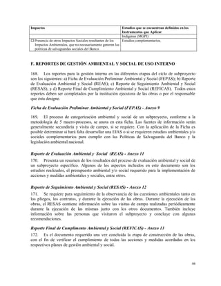 46
Impactos Estudios que se encuentran definidos en los
Instrumentos que Aplicar
Indígenas (MGPI)
 Presencia de otros Impactos Sociales resultantes de los
Impactos Ambientales, que no necesariamente generen las
políticas de salvaguardas sociales del Banco.
Estudios complementarios.
F. REPORTES DE GESTIÓN AMBIENTAL Y SOCIAL DE USO INTERNO
168. Los reportes para la gestión interna en las diferentes etapas del ciclo de subproyecto
son los siguientes: a) Ficha de Evaluación Preliminar Ambiental y Social (FEPAS); b) Reporte
de Evaluación Ambiental y Social (REAS); c) Reporte de Seguimiento Ambiental y Social
(RESAS); y d) Reporte Final de Cumplimiento Ambiental y Social (REFICAS). Todos estos
reportes deben ser completados por la institución ejecutora de las obras o por el responsable
que ésta designe.
Ficha de Evaluación Preliminar Ambiental y Social (FEPAS) - Anexo 9
169. El proceso de categorización ambiental y social de un subproyecto, conforme a la
metodología de 5 macro-procesos, se anota en esta ficha. Las fuentes de información serán
generalmente secundaria y visita de campo, si se requiere. Con la aplicación de la Ficha es
posible determinar si hará falta desarrollar una EIAS o si se requieren estudios ambientales y/o
sociales complementarios para cumplir con las Políticas de Salvaguarda del Banco y la
legislación ambiental nacional.
Reporte de Evaluación Ambiental y Social (REAS) - Anexo 11
170. Presenta un resumen de los resultados del proceso de evaluación ambiental y social de
un subproyecto específico. Algunos de los aspectos incluidos en este documento son los
estudios realizados, el presupuesto ambiental y/o social requerido para la implementación de
acciones y medidas ambientales y sociales, entre otros.
Reporte de Seguimiento Ambiental y Social (RESAS) - Anexo 12
171. Se requiere para seguimiento de la observancia de las cuestiones ambientales tanto en
los pliegos, los contratos, y durante la ejecución de las obras. Durante la ejecución de las
obras, el RESAS contiene información sobre las visitas de campo realizadas periódicamente
durante la ejecución de las mismas junto con los otros documentos. También incluye
información sobre las personas que visitaron el subproyecto y concluye con algunas
recomendaciones.
Reporte Final de Cumplimento Ambiental y Social (REFICAS) - Anexo 13
172. Es el documento requerido una vez concluida la etapa de construcción de las obras,
con el fin de verificar el cumplimiento de todas las acciones y medidas acordadas en los
respectivos planes de gestión ambiental y social.
 