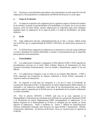 48
174. El proceso y procedimientos para aplicar estos instrumentos en cada etapa del ciclo del
subproyecto a fin de garantizar el cumplimiento del MGAS del Proyecto es como sigue:
a. Etapa de Evaluación
175. La etapa de evaluación está compuesta por las siguientes etapas en función del análisis
de los estudios: (i) perfil, (ii) prefactibilidad, (iii) factibilidad y (iv) diseño. En el caso de obras
menores, como las obras rurales, muchos subproyectos no requerirán todas estas subetapas,
pudiendo pasar un subproyecto de la etapa de perfil a la etapa de factibilidad o de diseño
definitivo.
b. Perfil
176. Todo subproyecto previsto, independientemente de su tipo y alcance, deberá contar
con la FEPAS, que es responsabilidad de ESSAP o SENASA, las instituciones ejecutoras de
obras.
177. La FEPAS busca categorizar al subproyecto en función de su nivel de riesgo ambiental
y social, e identificar los estudios ambientales y sociales y la documentación que se requerirán
para propósitos de licenciamiento.
c. Prefactibilidad
178. Los subproyectos Categoría A agrupados en Plan Maestro-EASE y EIAS seguirán los
procedimientos previstos en el punto Obras Urbanas Mayores de Saneamiento de Gran
Asunción Priorizadas Preliminarmente, Área de Estudio y Beneficiarios, página 23 de este
MGAS.
179. Los subproyectos Categoría A que no estén en un conjunto Plan Maestro – EASE y
EIAS requerirán una Evaluación de Impacto Ambiental y Social (EIAS), incluyendo el
respectivo análisis de alternativas.
180. Se requerirá el CAB para las Categorías A y B, por lo tanto el Certificado de
Localización Municipal (CLM) y la Declaración de Interés Departamental (DID) deberán ser
solicitados a las respectivas autoridades como parte de las documentaciones que se deben
presentar según lo requerido por la SEAM, previo a la aprobación de los estudios ambientales
y sociales acordados.
181. Para lo anterior, SENASA o ESSAP, cada una en su caso, ingresará en la
Municipalidad y Gobernación las solicitudes de Certificado de Localización Municipal (CLM)
y de Declaración de Interés Departamental (DID) correspondiente al subproyecto. Si no
hubiera respuesta de la Municipalidad en 30 días, se entenderá que las mismas no tienen
objeción al subproyecto . Punto a confirmar en Anexo 7. Manual de Especificaciones
Técnicas Ambientales Generales para Proyectos de Agua Potable y Saneamiento (Diseño,
Construcción, Operación) - En proceso de Revisión. Véase por separado para su vigencia en
el MGAS.
 