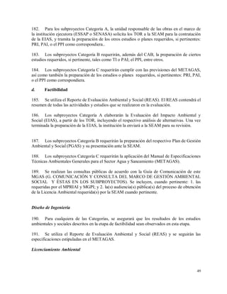 49
182. Para los subproyectos Categoría A, la unidad responsable de las obras en el marco de
la institución ejecutora (ESSAP o SENASA) solicita los TOR a la SEAM para la contratación
de la EIAS, y tramita la preparación de los otros estudios o planes requeridos, si pertinentes:
PRI, PAI, o el PPI como correspondiera..
183. Los subproyectos Categoría B requerirán, además del CAB, la preparación de ciertos
estudios requeridos, si pertinente, tales como TI o PAI; el PPI, entre otros.
184. Los subproyectos Categoría C requerirán cumplir con las previsiones del METAGAS,
así como también la preparación de los estudios o planes requeridos, si pertinentes: PRI, PAI,
o el PPI como correspondiera.
d. Factibilidad
185. Se utiliza el Reporte de Evaluación Ambiental y Social (REAS). El REAS contendrá el
resumen de todas las actividades y estudios que se realizaron en la evaluación.
186. Los subproyectos Categoría A elaborarán la Evaluación del Impacto Ambiental y
Social (EIAS), a partir de los TOR, incluyendo el respectivo análisis de alternativas. Una vez
terminada la preparación de la EIAS, la institución la enviará a la SEAM para su revisión.
187. Los subproyectos Categoría B requerirán la preparación del respectivo Plan de Gestión
Ambiental y Social (PGAS) y su presentación ante la SEAM.
188. Los subproyectos Categoría C requerirán la aplicación del Manual de Especificaciones
Técnicas Ambientales Generales para el Sector Agua y Saneamiento (METAGAS).
189. Se realizan las consultas públicas de acuerdo con la Guía de Comunicación de este
MGAS (G. COMUNICACIÓN Y CONSULTA DEL MARCO DE GESTIÓN AMBIENTAL
SOCIAL Y ÉSTAS EN LOS SUBPROYECTOS). Se incluyen, cuando pertinente: 1. las
requeridas por el MPRIAI y MGPI; y 2. la(s) audiencia(s) pública(s) del proceso de obtención
de la Licencia Ambiental requerida(s) por la SEAM cuando pertinente.
Diseño de Ingeniería
190. Para cualquiera de las Categorías, se asegurará que los resultados de los estudios
ambientales y sociales descritos en la etapa de factibilidad sean observados en esta etapa.
191. Se utiliza el Reporte de Evaluación Ambiental y Social (REAS) y se seguirán las
especificaciones estipuladas en el METAGAS.
Licenciamiento Ambiental
 