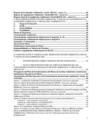 5
Reporte de Evaluación Ambiental y Social (REAS) - Anexo 11....................................... 46
Reporte de Seguimiento Ambiental y Social (RESAS) - Anexo 12..................................... 46
Reporte Final de Cumplimento Ambiental y Social (REFICAS) - Anexo 13 .................... 46
F. PROCEDIMIENTOS DE GESTIÓN AMBIENTAL Y SOCIAL DE ACUERDO CON LA
CATEGORÍA AMBIENTAL Y SOCIAL DEL SUBPROYECTO......................................... 47
a. Etapa de Evaluación................................................................................................. 48
b. Perfil.......................................................................................................................... 48
c. Prefactibilidad .......................................................................................................... 48
d. Factibilidad............................................................................................................... 49
Diseño de Ingeniería............................................................................................................. 49
Licenciamiento Ambiental................................................................................................... 49
Licenciamiento Ambiental de Subproyectos Categorías A y B.......................................... 50
Licenciamiento Ambiental de Subproyectos Categoría C.................................................. 51
Licitación y Contratación .................................................................................................... 52
Ejecución de Obras.............................................................................................................. 52
Finalización Construcción de Obras ................................................................................... 52
Responsibilidades en Materia de Permisos ......................................................................... 52
Control y Seguimiento Ambiental por la SEAM ................................................................ 53
G. COMUNICACIÓN Y CONSULTA DEL MARCO DE GESTIÓN AMBIENTAL SOCIAL
Y ÉSTAS EN LOS SUBPROYECTOS.................................................................................. 53
I. GESTIÓN DE RECLAMOS Y RESOLUCIÓN DE CONFLICTOS ................... 59
J. PLAN Y PRESUPUESTO PARA EL FORTALECIMIENTO DE LAS
CAPACIDADES INSTITUCIONALES EN GESTIÓN AMBIENTAL Y SOCIAL DEL
PROYECTO.......................................................................................................................... 60
Presupuesto del Plan de Fortalecimiento del Marco de Gestión Ambiental y Social de las
Instituciones Ejecutoras de Obras....................................................................................... 63
Lineamientos del Plan Operativo del Fortalecimiento Institucional Ambiental y Social.. 63
ANEXOS .............................................................................................................................. 65
Anexo 1. Evaluación Ambiental y Evaluación Social General. Véase por separado .............. 65
Anexo 2. Marco de Gestión para Pueblos Indígenas (MGPI). Véase por separado ................. 65
Anexo 3. Marco de Políticas de Reasentamiento Involuntario y Adquisición de Inmuebles
(MPRIAI). Véase por separado.............................................................................................. 65
Anexo 4. Términos de Referencia para la Evaluación Ambiental y Social Estratégica del Plan
Maestro del Gran Asunción (TOR EASEGA). Véase por separado........................................ 65
Anexo 5. Términos de Referencia Genéricos Evaluación Impacto Ambiental y Social Por
Subproyecto (EIAS)............................................................................................................... 66
Anexo 8. FORMULARIO DEL REGISTRO NACIONAL DE LOS RECURSOS HÍDRICOS ...................... 74
Categoría A – riesgo ambiental y social ALTO..........................................................................................80
Categoría B - riesgo ambiental y social MODERADO...............................................................................80
Categoría C - riesgo ambiental y social BAJO ...........................................................................................80
Anexo 10. Cuestionario Ambiental Básico (CAB).................................................................. 81
Anexo 14. CONSULTAS DEL MARCO DE GESTIÓN AMBIENTAL Y SOCIAL (MGAS) Y OTROS
MARCOS EMERGENTES DEL MISMO (MPRIAI Y MGPI), Y TOR EVALUACIÓN
AMBIENTAL Y SOCIAL ESTRATÉGICA DEL PLAN MAESTRO DEL GRAN ASUNCIÓN
(EASEGA).87
 