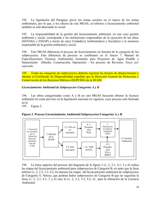 50
192. La legislación del Paraguay prevé los temas sociales en el marco de los temas
ambientales, por lo que, a los efectos de este MGAS, al referirse a licenciamiento ambiental
también se está abarcando lo social.
193. La responsabilidad de la gestión del licenciamiento ambiental, en este caso gestión
ambiental y social, corresponde a las instituciones responsables de la ejecución de las obras
(SENASA y ESSAP) a través de su(s) Unidad(es) Ambiental(es) y Social(es) o la instancia
responsable de la gestión ambiental y social.
194. Este MGAS diferencia el proceso de licenciamiento en función de la categoría de los
subproyectos. Esta diferencia de proceso se confirmará en el Anexo 7. Manual de
Especificaciones Técnicas Ambientales Generales para Proyectos de Agua Potable y
Saneamiento (Diseño, Construcción, Operación) - En proceso de Revisión. Véase por
separado
195. Todas las categorías de subproyectos deberán registrar las fuentes de abastecimiento y
obtener el Certificado de Disponibilidad expedido por la Dirección General de Protección y
Conservación de los Recursos Hídricos (DGPCRH) de la SEAM.
Licenciamiento Ambiental de Subproyectos Categorías A y B
196. Las obras categorizadas como A y B en este MGAS buscarán obtener la licencia
ambiental tal como previsto en la legislación nacional en vigencia, cuyo proceso está ilustrado
en la
197. Figura 3.
Figura 3. Proceso Licenciamiento Ambiental Subproyectos Categorías A y B
198. La línea superior del proceso del diagrama de la figura 3 (1, 2, 2.1, 4.1, 5 y 6) indica
las etapas del licenciamiento ambiental para subproyectos de Categoría B; en tanto que la línea
inferior (1, 2, 2.2, 3.2, 4.2, 6) muestra las etapas del licenciamiento ambiental de subproyectos
de Categoría A. Nótese, que podrían haber subproyectos de Categoría B que no seguirían la
línea (1, 2, 2.1, 4.1, 5 y 6) sino la (1, 2, 2.2, 3.2, 4.2, 6) para la obtención de la Licencia
Ambiental.
2. Informe
de la
SEAM
2.2. EIA
necesaria
6. Licencia
Ambiental
1. Iniciación
de consultas
por el
Titular del
Proyecto
(presenta-
ción del
CAB)
3.2. TOR
de EIA
4. 2
Presenta-
ción
EIA y
RIMA
2.1. EIA no
es
necesaria
4. 1.
Presenta-
ción
PGA
5.
Declaración
de Impacto
Ambiental
(DIA)
 