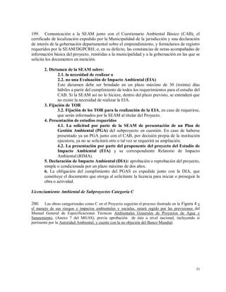 51
199. Comunicación a la SEAM junto con el Cuestionario Ambiental Básico (CAB), el
certificado de localización expedido por la Municipalidad de la jurisdicción y una declaración
de interés de la gobernación departamental sobre el emprendimiento, y formularios de registro
requeridos por la SEAM/DGPCRH; o, en su defecto, las constancias de notas acompañadas de
información básica del proyecto, remitidas a la municipalidad y a la gobernación en las que se
solicita los documentos en mención.
2. Dictamen de la SEAM sobre:
2.1. la necesidad de realizar o
2.2. no una Evaluación de Impacto Ambiental (EIA)
Este dictamen debe ser brindado en un plazo máximo de 30 (treinta) días
hábiles a partir del cumplimiento de todos los requerimientos para el estudio del
CAB. Si la SEAM así no lo hiciere, dentro del plazo previsto, se entenderá que
no existe la necesidad de realizar la EIA.
3. Fijación de TOR
3.2. Fijación de los TOR para la realización de la EIA, en caso de requerirse,
que serán informados por la SEAM al titular del Proyecto.
4. Presentación de estudios requeridos
4.1. La solicitud por parte de la SEAM de presentación de un Plan de
Gestión Ambiental (PGA) del subproyecto en cuestión. En caso de haberse
presentado ya un PGA junto con el CAB, por decisión propia de la institución
ejecutora, ya no se solicitará otro o tal vez se requerirá su ampliación.
4.2. La presentación por parte del proponente del proyecto del Estudio de
Impacto Ambiental (EIA) y su correspondiente Relatorio de Impacto
Ambiental (RIMA).
5. Declaración de Impacto Ambiental (DIA): aprobación o reprobación del proyecto,
simple o condicionada por un plazo máximo de dos años.
6. La obligación del cumplimiento del PGAS es expedida junto con la DIA, que
constituye el documento que otorga al solicitante la licencia para iniciar o proseguir la
obra o actividad.
Licenciamiento Ambiental de Subproyectos Categoría C
200. Las obras categorizadas como C en el Proyecto seguirán el proceso ilustrado en la Figura 4 y
el manejo de sus riesgos e impactos ambientales y sociales, estará regido por las previsiones del
Manual General de Especificaciones Técnicas Ambientales Generales de Proyectos de Agua y
Saneamiento, (Anexo 7 del MGAS), previa aprobación de éste a nivel nacional, incluyendo si
pertinente por la Autoridad Ambiental, y cuente con la no objeción del Banco Mundial.
 
