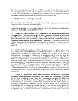 53
208. En cuanto a las obras encaradas por el SENASA, será la Junta de Saneamientos u otro
tipo de organización a cargo de la operación del sistema, la responsable ante la
DGPCRH/SEAM de tramitar los correspondientes permisos de uso de los recursos hídricos
tanto para el abastecimiento humano como para el saneamiento ambiental.
Control y Seguimiento Ambiental por la SEAM
209. La SEAM desarrollará las actividades de control y seguimiento propios de su
competencia como Autoridad Ambiental del país.
G. COMUNICACIÓN Y CONSULTA DEL MARCO DE GESTIÓN AMBIENTAL
SOCIAL Y ÉSTAS EN LOS SUBPROYECTOS
210. El Plan de Comunicación del MGAS es consistente con el Plan de Comunicación y
Participación del Proyecto, que tiene por propósito mantener informado al público en
general, y desarrollar una interacción fluida y de doble vía con los actores públicos y no
gubernamentales relevantes, las familias y/o personas beneficiarias y/o impactadas por el
Proyecto de forma objetiva, clara, transparente y oportuna. Los niveles de información y
consulta dependen de las necesidades de comunicación por audiencias y por etapas del ciclo
del Proyecto. Detalles acerca de las consultas realizadas hasta la fecha se encuentran en el
Anexo 14.
211. El Plan de Comunicación del MGAS está conformado de 3 planes previstos en
este y los dos otros Marcos del Proyecto de la siguiente forma: i) el Plan del MGAS es de
responsabilidad de todas las instituciones ejecutoras del Proyecto ii) el Plan de
Reasentamiento Involuntario y Adquisición de Inmuebles está a cargo de todas las
instituciones ejecutoras del Proyecto, particularmente ESSAP y SENASA, y iii) el Plan de
Poblaciones Indígenas, bajo la responsabilidad SENASA como institución que está facultada a
promover, ejecutar obras y dar asistencia organizativa, administrativa y técnica en poblaciones
que tengan un número igual o menor a diez mil habitantes, sean ellas urbanas o rurales. En
este marco, SENASA es la agencia que ha venido brindando asistencia a los pueblos
indígenas, que no alcanza 100.000 personas como población total del país. Asimismo,
SENASA elaboró un Marco de Gestión de Pueblos Indígenas participativo, y de acuerdo con
los requerimientos de la Política de Salvaguarda OP 4.10, cuya versión in extenso se encuentra
por separado.
212. El Plan de Comunicación del MGAS se desarrollará con directrices y protocolos
específicos consistente con los principios de participación que regirán en el Proyecto y
que se verán reflejados en los Planes de Comunicación, incluidos los Planes de
Comunicación de los Marcos de Salvaguardas Sociales del Proyecto y son: i)
establecimiento de mecanismos factibles para la participación, ii) establecimiento de
mecanismos participativos elaborados con los objetivos básicos de la transparencia,
responsabilidad de la entrega del servicio público y con enfoque anticorrupción; iii)
promoción de espacios de diálogo basados en datos realistas y objetivos, evitando la creación
de expectativas que no pueden ser satisfechas; iv) discriminación positiva a los grupos más
 