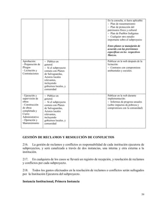 59
En la consulta, si fuera aplicable:
 Plan de reasentamiento
 Plan de protección del
patrimonio físico y cultural
 Plan de Pueblos Indígenas
 Cualquier otro estudio
importante sobre el subproyecto
Estos planes se manejarán de
acuerdo con las previsiones
específicas en los respectivos
Marcos.
Aprobación:
- Preparación de
Pliegos
- Licitación y
Contrataciones
 Público en
general.
 Si el subproyecto
contara con Planes
de Salvaguardas,
Actores locales
relevantes,
incluyendo
gobiernos locales, y
comunidad
Publicar en la web después de la
licitación:
 Contratos con compromisos
ambientales y sociales.
- Ejecución y
supervisión de
obras
- Construcción
de obras
completada y
Cierre
Administrativo
- Operación y
Mantenimiento
 Público en
general.
 Si el subproyecto
contara con Planes
de Salvaguardas,
Actores locales
relevantes,
incluyendo
gobiernos locales, y
comunidad
Publicar en la web durante
implementación:
 Informes de progreso anuales
(sobre impactos de pobreza y
compromisos con la comunidad)
GESTIÓN DE RECLAMOS Y RESOLUCIÓN DE CONFLICTOS
216. La gestión de reclamos y conflictos es responsabilidad de cada institución ejecutora de
subproyectos, y será canalizada a través de dos instancias, una interna y otra externa a la
institución.
217. En cualquiera de los casos se llevará un registro de recepción, y resolución de reclamos
y conflictos por cada subproyecto.
218. Todos los gastos efectuados en la resolución de reclamos o conflictos serán sufragados
por la Institución Ejecutora del subproyecto.
Instancia Institucional, Primera Instancia
 