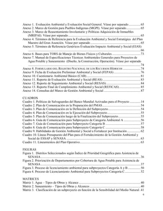 6
Anexo 1. Evaluación Ambiental y Evaluación Social General. Véase por separado ..............65
Anexo 2. Marco de Gestión para Pueblos Indígenas (MGPI). Véase por separado.................65
Anexo 3. Marco de Reasentamiento Involuntario y Políticas Adquisición de Inmuebles
(MRIPAI). Véase por separado.......................................................................................65
Anexo 4. Términos de Referencia para la Evaluación Ambiental y Social Estratégica del Plan
Maestro del Gran Asunción. Véase por separado ............................................................65
Anexo 5. Términos de Referencia Genéricos Evaluación Impacto Ambiental y Social (EIAS)
.......................................................................................................................................66
Anexo 6. Bases para TORS de Manejo de Bienes Físicos y Culturales ..................................73
Anexo 7. Manual de Especificaciones Técnicas Ambientales Generales para Proyectos de
Agua Potable y Saneamiento (Diseño, la Construcción, Operación). Véase por separado
.......................................................................................................................................74
Anexo 8. FORMULARIO DEL REGISTRO NACIONAL DE LOS RECURSOS HÍDRICOS .....................74
Anexo 9. Ficha de Evaluación Preliminar Ambiental y Social (FEPAS) ................................76
Anexo 10. Cuestionario Ambiental Básico (CAB).................................................................81
Anexo 11. Reporte de Evaluación Ambiental y Social (REAS) .............................................83
Anexo 12. Reporte de Seguimiento Ambiental y Social (RESAS) .........................................84
Anexo 13. Reporte Final de Cumplimiento Ambiental y Social (REFICAS)..........................85
Anexo 14. Consultas del Marco de Gestión Ambiental y Social ............................................87
CUADROS
Cuadro 1. Políticas de Salvaguardas del Banco Mundial Activadas para el Proyecto .............14
Cuadro 2. Plan de Comunicación en la Preparación del PMAS..............................................54
Cuadro 3. Plan de Comunicación en la Definición del Subproyecto.......................................54
Cuadro 4. Plan de Comunicación en la Ejecución del Subproyecto........................................55
Cuadro 5. Plan de Comunicación luego de la Finalización del Subproyecto...........................55
Cuadro 6. Guía de Comunicación para Subproyecto de Categoría Ambiental A ....................56
Cuadro 7. Guía de Comunicación para Subproyecto Categoría B ..........................................57
Cuadro 8. Guía de Comunicación para Subproyecto Categoría C ..........................................58
Cuadro 9. Habilidades de Gestión Ambiental y Social a Fortalecer por Institución ................62
Cuadro 10. Líneas Presupuesto del Plan para el Fortalecimiento de la Gestión Ambiental y
Social de ESSAP y SENASA .........................................................................................63
Cuadro 11. Lineamientos del Plan Operativo.........................................................................63
FIGURAS
Figura 1. Distritos Seleccionados según Índice de Prioridad Geográfica para Asistencia de
SENASA........................................................................................................................36
Figura 2. Priorización de Departamentos por Cobertura de Agua Potable para Asistencia de
SENASA........................................................................................................................37
Figura 3. Proceso de licenciamiento ambiental para subproyectos Categoría A y B ...............50
Figura 4. Proceso de Licenciamiento Ambiental para Subproyectos Categoría C...................52
MATRICES
Matriz 1. Agua – Tipos de Obras y Alcance ..........................................................................40
Matriz 2. Saneamiento – Tipos de Obras y Alcances .............................................................40
Matriz 3. Clasificación de un subproyecto en función de la Sensibilidad del Medio Natural .41
 