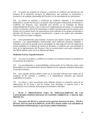 60
219. La gestión de recepción de reclamos y resolución de conflictos será ejercida por una
instancia de la institución ejecutora de subproyectos, que articulará su canalización y
resolución a las unidades responsables del Proyecto y/o las autoridades de las instituciones.
220. La gestión de reclamos y resolución de conflictos referentes a las cuestiones
ambientales y sociales del Proyecto, en general, estará integrado al Mecanismo de Reclamos y
Conflictos del Proyecto, cuyo desarrollo está previsto en la Estrategia de Buena
Gobernabilidad del Proyecto y que se hará en la implementación del mismo. La mencionada
gestión, en particular, preverá los mecanismos y medios necesarios para que los mismos estén
acordes con el contexto local y las características socio-culturales de los grupos involucrados o
afectados del Proyecto, con especial consideración y respeto a los grupos más vulnerables,
entre los cuales los rurales e indígenas.
221. Estos procedimientos para reclamar, el proceso que seguirá, el plazo, mecanismos de
resolución y las responsabilidades institucionales entre Institución Ejecutora, Mediador y
Afectado se preverán de acuerdo con las necesidades de cada etapa del ciclo del subproyecto
estarán detallados en el Manual de Gestión de Reclamos y Conflictos que será elaborado al
inicio de la implementación del Proyecto. Para su reconocimiento como parte integrante de
este MGAS deberá contar con la no objeción del Banco.
Mediación Externa, Segunda Instancia
222. Los casos de reclamos y conflictos no resueltos en la primera instancia se atenderán en
el mecanismo de mediación.
223. Los procedimientos y responsabilidades institucionales de las diferentes partes serán
desarrollados en el precedentemente descrito Manual con los siguientes principios adicionales
a la primera instancia:
224. Esta segunda instancia deberá contar con la autoridad suficiente para mediar por la
resolución de los reclamos y conflictos, y la independencia suficiente que proyecte
credibilidad en las partes.
225. Los plazos y otros mecanismos serán definidos durante la evaluación social de los
subproyectos de tal forma a que los mismos sean adecuados al contexto local y las
características socio-culturales de los grupos involucrados o afectados.
I. PLAN Y PRESUPUESTO PARA EL FORTALECIMIENTO DE LAS
CAPACIDADES INSTITUCIONALES EN GESTIÓN AMBIENTAL Y SOCIAL DEL
PROYECTO
226. Esta parte del MGAS se centrará en las agencias ejecutoras de obras, ESSAP y
SENASA. Para los casos de la ERSSAN y la SEAM se deberá remitir a las actividades de
fortalecimiento institucional que se prevén para ambas instituciones.
 