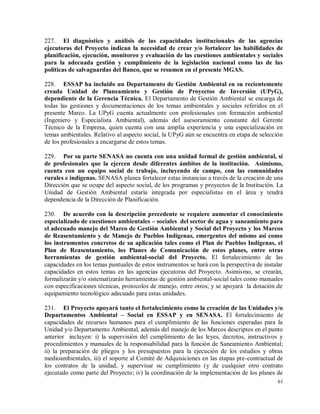 61
227. El diagnóstico y análisis de las capacidades institucionales de las agencias
ejecutoras del Proyecto indican la necesidad de crear y/o fortalecer las habilidades de
planificación, ejecución, monitoreo y evaluación de las cuestiones ambientales y sociales
para la adecuada gestión y cumplimiento de la legislación nacional como las de las
políticas de salvaguardas del Banco, que se resumen en el presente MGAS.
228. ESSAP ha incluido un Departamento de Gestión Ambiental en su recientemente
creada Unidad de Planeamiento y Gestión de Proyectos de Inversión (UPyG),
dependiente de la Gerencia Técnica. El Departamento de Gestión Ambiental se encarga de
todas las gestiones y documentaciones de los temas ambientales y sociales referidos en el
presente Marco. La UPyG cuenta actualmente con profesionales con formación ambiental
(Ingeniero y Especialista Ambiental), además del asesoramiento constante del Gerente
Técnico de la Empresa, quien cuenta con una amplia experiencia y una especialización en
temas ambientales. Relativo al aspecto social, la UPyG aún se encuentra en etapa de selección
de los profesionales a encargarse de estos temas.
229. Por su parte SENASA no cuenta con una unidad formal de gestión ambiental, sí
de profesionales que la ejercen desde diferentes ámbitos de la institución. Asimismo,
cuenta con un equipo social de trabajo, incluyendo de campo, con las comunidades
rurales e indígenas. SENASA planea fortalecer estas instancias a través de la creación de una
Dirección que se ocupe del aspecto social, de los programas y proyectos de la Institución. La
Unidad de Gestión Ambiental estaría integrada por especialistas en el área y tendrá
dependencia de la Dirección de Planificación.
230. De acuerdo con la descripción precedente se requiere aumentar el conocimiento
especializado de cuestiones ambientales – sociales del sector de agua y saneamiento para
el adecuado manejo del Marco de Gestión Ambiental y Social del Proyecto y los Marcos
de Reasentamiento y de Manejo de Pueblos Indígenas, emergentes del mismo así como
los instrumentos concretos de su aplicación tales como el Plan de Pueblos Indígenas, el
Plan de Reasentamiento, los Planes de Comunicación de estos planes, entre otras
herramientas de gestión ambiental-social del Proyecto. El fortalecimiento de las
capacidades en los temas puntuales de estos instrumentos se hará con la perspectiva de instalar
capacidades en estos temas en las agencias ejecutoras del Proyecto. Asimismo, se crearán,
formalizarán y/o sistematizarán herramientas de gestión ambiental-social tales como manuales
con especificaciones técnicas, protocolos de manejo, entre otros; y se apoyará la dotación de
equipamiento tecnológico adecuado para estas unidades.
231. El Proyecto apoyará tanto el fortalecimiento como la creación de las Unidades y/o
Departamentos Ambiental – Social en ESSAP y en SENASA. El fortalecimiento de
capacidades de recursos humanos para el cumplimiento de las funciones esperadas para la
Unidad y/o Departamento Ambiental, además del manejo de los Marcos descriptos en el punto
anterior incluyen: i) la supervisión del cumplimiento de las leyes, decretos, instructivos y
procedimientos y manuales de la responsabilidad para la función de Saneamiento Ambiental;
ii) la preparación de pliegos y los presupuestos para la ejecución de los estudios y obras
medioambientales, iii) el soporte al Comité de Adquisiciones en las etapas pre-contractual de
los contratos de la unidad, y supervisar su cumplimiento (y de cualquier otro contrato
ejecutado como parte del Proyecto; iv) la coordinación de la implementación de los planes de
 
