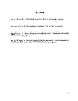 65
ANEXOS
Anexo 1. Evaluación Ambiental y Evaluación Social General. Véase por separado
Anexo 2. Marco de Gestión para Pueblos Indígenas (MGPI). Véase por separado
Anexo 3. Marco de Políticas de Reasentamiento Involuntario y Adquisición de Inmuebles
(MPRIAI). Véase por separado
Anexo 4. Términos de Referencia para la Evaluación Ambiental y Social Estratégica del
Plan Maestro del Gran Asunción (TOR EASEGA). Véase por separado
 