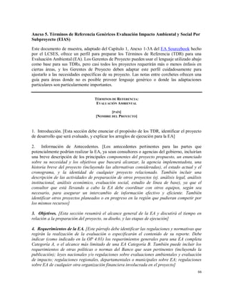 66
Anexo 5. Términos de Referencia Genéricos Evaluación Impacto Ambiental y Social Por
Subproyecto (EIAS)
Este documento de muestra, adaptado del Capítulo 1, Anexo 1-3A del EA Sourcebook hecho
por el LCSES, ofrece un perfil para preparar los Términos de Referencia (TDR) para una
Evaluación Ambiental (EA). Los Gerentes de Proyecto pueden usar el lenguaje utilizado abajo
como base para sus TDRs, pero casi todos los proyectos requerirán más o menos énfasis en
ciertas áreas, y los Gerentes de Proyecto deben adaptar este perfil cuidadosamente para
ajustarlo a las necesidades específicas de su proyecto. Las notas entre corchetes ofrecen una
guía para áreas donde no es posible proveer lenguaje genérico o donde las adaptaciones
particulares son particularmente importantes.
TÉRMINOS DE REFERENCIA:
EVALUACIÓN AMBIENTAL
[PAÍS]
[NOMBRE DEL PROYECTO]
1. Introducción. [Esta sección debe enunciar el propósito de los TDR, identificar el proyecto
de desarrollo que será evaluado, y explicar los arreglos de ejecución para la EA]
2. Información de Antecedentes. [Los antecedentes pertinentes para las partes que
potencialmente podrían realizar la EA, ya sean consultores o agencias del gobierno, incluirían
una breve descripción de los principales componentes del proyecto propuesto, un enunciado
sobre su necesidad y los objetivos que buscará alcanzar, la agencia implementadota, una
historia breve del proyecto (incluyendo las alternativas consideradas), el estado actual y el
cronograma, y la identidad de cualquier proyecto relacionado. También incluir una
descripción de las actividades de preparación de otros proyectos (ej. análisis legal, análisis
institucional, análisis económico, evaluación social, estudio de línea de base), ya que el
consultor que está llevando a cabo la EA debe coordinar con otros equipos, según sea
necesario, para asegurar un intercambio de información efectivo y eficiente. También
identificar otros proyectos planeados o en progreso en la región que pudieran competir por
los mismos recursos]
3. Objetivos. [Esta sección resumirá el alcance general de la EA y discutirá el tiempo en
relación a la preparación del proyecto, su diseño, y las etapas de ejecución]
4. Requerimientos de la EA. [Este párrafo debe identificar las regulaciones y normativas que
regirán la realización de la evaluación o especificarán el contenido de su reporte. Debe
indicar (como indicado en la OP 4.01) los requerimientos generales para una EA completa
Categoría A, o el alcance más limitado de una EA Categoría B. También puede incluir los
requerimientos de otras políticas o normas del Banco que sean pertinentes (incluyendo la
publicación); leyes nacionales y/o regulaciones sobre evaluaciones ambientales y evaluación
de impacto; regulaciones regionales, departamentales o municipales sobre EA; regulaciones
sobre EA de cualquier otra organización financiera involucrada en el proyecto]
 