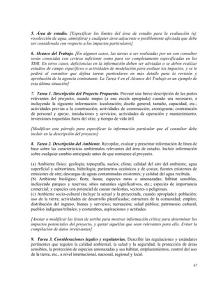 67
5. Área de estudio. [Especificar los límites del área de estudio para la evaluación (ej.
recolección de agua, atmósfera) y cualquier área adyacente o posiblemente afectada que debe
ser considerada con respecto a los impactos particulares]
6. Alcance del Trabajo. [En algunos casos, las tareas a ser realizadas por un con consultor
serán conocidas con certeza suficiente como para ser completamente especificadas en los
TDR. En otros casos, deficiencias en la información deben ser aliviadas o se deben realizar
estudios de campo específicos o actividades de modelación para evaluar los impactos, y se le
pedirá al consultor que defina tareas particulares en más detalle para la revisión y
aprobación de la agencia contratante. La Tarea 4 en el Alcance del Trabajo es un ejemplo de
esta última situación]
7. Tarea 1. Descripción del Proyecto Propuesto. Proveer una breve descripción de las partes
relevantes del proyecto, usando mapas (a una escala apropiada) cuando sea necesario, e
incluyendo la siguiente información: localización; diseño general; tamaño, capacidad, etc.;
actividades previas a la construcción; actividades de construcción; cronograma; contratación
de personal y apoyo; instalaciones y servicios; actividades de operación y mantenimiento;
inversiones requeridas fuera del sitio; y tiempo de vida útil.
[Modificar este párrafo para especificar la información particular que el consultor debe
incluir en la descripción del proyecto]
8. Tarea 2. Descripción del Ambiente. Recopilar, evaluar y presentar información de línea de
base sobre las características ambientales relevantes del área de estudio. Incluir información
sobre cualquier cambio anticipado antes de que comience el proyecto.
(a) Ambiente físico: geología; topografía, suelos; clima; calidad del aire del ambiente; agua
superficial y subterránea, hidrología; parámetros oceánicos y de costas; fuentes existentes de
emisiones de aire; descargas de aguas contaminadas existentes; y calidad del agua recibida.
(b) Ambiente biológico: flora; fauna; especies raras o amenazadas; hábitat sensibles,
incluyendo parques y reservas; sitios naturales significativos, etc.; especies de importancia
comercial; y especies con potencial de causar molestias, vectores o peligrosas.
(c) Ambiente socio-cultural (incluye la actual y la proyectada, cuando apropiado): población;
uso de la tierra; actividades de desarrollo planificadas; estructura de la comunidad; empleo;
distribución del ingreso, bienes y servicios; recreación; salud pública; patrimonio cultural;
pueblos indígenas/tribales; y costumbres, aspiraciones y actitudes.
[Anotar o modificar las listas de arriba para mostrar información crítica para determinar los
impactos potenciales del proyecto, y quitar aquellas que sean relevantes para ella. Evitar la
compilación de datos irrelevantes]
9. Tarea 3. Consideraciones legales y regulatorias. Describir las regulaciones y estándares
pertinentes que regulen la calidad ambiental, la salud y la seguridad, la protección de áreas
sensibles, la protección de especies amenazadas y sus hábitat, emplazamientos, control del uso
de la tierra, etc., a nivel internacional, nacional, regional y local.
 