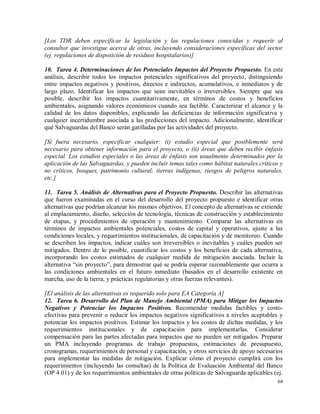68
[Los TDR deben especificar la legislación y las regulaciones conocidas y requerir al
consultor que investigue acerca de otras, incluyendo consideraciones específicas del sector
(ej. regulaciones de disposición de residuos hospitalarios)]
10. Tarea 4. Determinaciones de los Potenciales Impactos del Proyecto Propuesto. En este
análisis, describir todos los impactos potenciales significativos del proyecto, distinguiendo
entre impactos negativos y positivos, directos e indirectos, acumulativos, e inmediatos y de
largo plazo. Identificar los impactos que sean inevitables o irreversibles. Siempre que sea
posible, describir los impactos cuantitativamente, en términos de costos y beneficios
ambientales, asignando valores económicos cuando sea factible. Caracterizar el alcance y la
calidad de los datos disponibles, explicando las deficiencias de información significativa y
cualquier incertidumbre asociada a las predicciones del impacto. Adicionalmente, identificar
qué Salvaguardas del Banco serán gatilladas por las actividades del proyecto.
[Si fuera necesario, especificar cualquier: (i) estudio especial que posiblemente será
necesario para obtener información para el proyecto, o (ii) áreas que deben recibir énfasis
especial. Los estudios especiales o las áreas de énfasis son usualmente determinados por la
aplicación de las Salvaguardas, y pueden incluir temas tales como hábitat naturales críticos y
no críticos, bosques, patrimonio cultural; tierras indígenas, riesgos de peligros naturales,
etc.]
11. Tarea 5. Análisis de Alternativas para el Proyecto Propuesto. Describir las alternativas
que fueron examinadas en el curso del desarrollo del proyecto propuesto e identificar otras
alternativas que podrían alcanzar los mismos objetivos. El concepto de alternativas se extiende
al emplazamiento, diseño, selección de tecnología, técnicas de construcción y establecimiento
de etapas, y procedimientos de operación y mantenimiento. Comparar las alternativas en
términos de impactos ambientales potenciales, costos de capital y operativos, ajuste a las
condiciones locales, y requerimientos institucionales, de capacitación y de monitoreo. Cuando
se describen los impactos, indicar cuáles son irreversibles o inevitables y cuáles pueden ser
mitigados. Dentro de lo posible, cuantificar los costos y los beneficios de cada alternativa,
incorporando los costos estimados de cualquier medida de mitigación asociada. Incluir la
alternativa “sin proyecto”, para demostrar qué se podría esperar razonablemente que ocurra a
las condiciones ambientales en el futuro inmediato (basados en el desarrollo existente en
marcha, uso de la tierra, y prácticas regulatorias y otras fuerzas relevantes).
[El análisis de las alternativas es requerido solo para EA Categoría A]
12. Tarea 6. Desarrollo del Plan de Manejo Ambiental (PMA) para Mitigar los Impactos
Negativos y Potenciar los Impactos Positivos. Recomendar medidas factibles y costo-
efectivas para prevenir o reducir los impactos negativos significativos a niveles aceptables y
potenciar los impactos positivos. Estimar los impactos y los costos de dichas medidas, y los
requerimientos institucionales y de capacitación para implementarlas. Considerar
compensación para las partes afectadas para impactos que no pueden ser mitigados. Preparar
un PMA incluyendo programas de trabajo propuestos, estimaciones de presupuesto,
cronogramas, requerimientos de personal y capacitación, y otros servicios de apoyo necesarios
para implementar las medidas de mitigación. Explicar cómo el proyecto cumplirá con los
requerimientos (incluyendo las consultas) de la Política de Evaluación Ambiental del Banco
(OP 4.01) y de los requerimientos ambientales de otras políticas de Salvaguarda aplicables (ej.
 