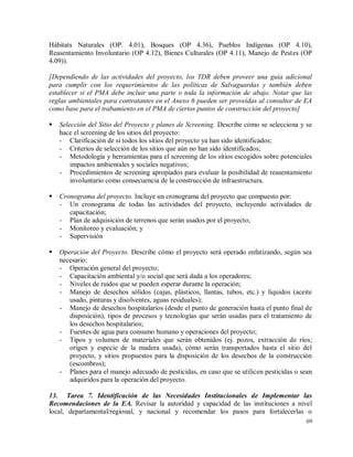 69
Hábitats Naturales (OP. 4.01), Bosques (OP 4.36), Pueblos Indígenas (OP 4.10),
Reasentamiento Involuntario (OP 4.12), Bienes Culturales (OP 4.11), Manejo de Pestes (OP
4.09)).
[Dependiendo de las actividades del proyecto, los TDR deben proveer una guía adicional
para cumplir con los requerimientos de las políticas de Salvaguardas y también deben
establecer si el PMA debe incluir una parte o toda la información de abajo. Notar que las
reglas ambientales para contratantes en el Anexo 6 pueden ser proveídas al consultor de EA
como base para el trabamiento en el PMA de ciertos puntos de construcción del proyecto]
 Selección del Sitio del Proyecto y planes de Screening. Describe cómo se selecciona y se
hace el screening de los sitios del proyecto:
- Clarificación de si todos los sitios del proyecto ya han sido identificados;
- Criterios de selección de los sitios que aún no han sido identificados;
- Metodología y herramientas para el screening de los sitios escogidos sobre potenciales
impactos ambientales y sociales negativos;
- Procedimientos de screening apropiados para evaluar la posibilidad de reasentamiento
involuntario como consecuencia de la construcción de infraestructura.
 Cronograma del proyecto. Incluye un cronograma del proyecto que compuesto por:
- Un cronograma de todas las actividades del proyecto, incluyendo actividades de
capacitación;
- Plan de adquisición de terrenos que serán usados por el proyecto;
- Monitoreo y evaluación; y
- Supervisión
 Operación del Proyecto. Describe cómo el proyecto será operado enfatizando, según sea
necesario:
- Operación general del proyecto;
- Capacitación ambiental y/o social que será dada a los operadores;
- Niveles de ruidos que se pueden esperar durante la operación;
- Manejo de desechos sólidos (cajas, plásticos, llantas, tubos, etc.) y líquidos (aceite
usado, pinturas y disolventes, aguas residuales);
- Manejo de desechos hospitalarios (desde el punto de generación hasta el punto final de
disposición), tipos de procesos y tecnologías que serán usadas para el tratamiento de
los desechos hospitalarios;
- Fuentes de agua para consumo humano y operaciones del proyecto;
- Tipos y volumen de materiales que serán obtenidos (ej. pozos, extracción de ríos;
origen y especie de la madera usada), cómo serán transportados hasta el sitio del
proyecto, y sitios propuestos para la disposición de los desechos de la construcción
(escombros);
- Planes para el manejo adecuado de pesticidas, en caso que se utilicen pesticidas o sean
adquiridos para la operación del proyecto.
13. Tarea 7. Identificación de las Necesidades Institucionales de Implementar las
Recomendaciones de la EA. Revisar la autoridad y capacidad de las instituciones a nivel
local, departamental/regional, y nacional y recomendar los pasos para fortalecerlas o
 
