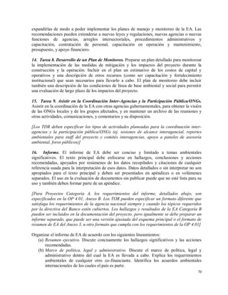 70
expandirlas de modo a poder implementar los planes de manejo y monitoreo de la EA. Las
recomendaciones pueden extenderse a nuevas leyes y regulaciones, nuevas agencias o nuevas
funciones de agencias, arreglos intersectoriales, procedimientos administrativos y
capacitación, contratación de personal, capacitación en operación y mantenimiento,
presupuesto, y apoyo financiero.
14. Tarea 8. Desarrollo de un Plan de Monitoreo. Preparar un plan detallado para monitorear
la implementación de las medidas de mitigación y los impactos del proyecto durante la
construcción y la operación. Incluir en el plan un estimativo de los costos de capital y
operativos y una descripción de otros recursos (como ser capacitación y fortalecimiento
institucional) que sean necesarios para llevarlo a cabo. El plan de monitoreo debe incluir
también una descripción de las condiciones de línea de base ambiental y social para permitir
una evaluación de largo plazo de los impactos del proyecto.
15. Tarea 9. Asistir en la Coordinación Inter-Agencias y la Participación Pública/ONGs.
Asistir en la coordinación de la EA con otras agencias gubernamentales, para obtener la visión
de las ONGs locales y de los grupos afectados, y en mantener un archivo de las reuniones y
otras actividades, comunicaciones, y comentarios y su disposición.
[Los TDR deben especificar los tipos de actividades planeadas para la coordinación inter-
agencias y la participación pública/ONGs (ej. sesiones de alcance interagencial, reportes
ambientales para staff del proyecto y comités interagencias, apoyo a paneles de asesoría
ambiental, foros públicos)]
16. Informe. El informe de EA debe ser conciso y limitado a temas ambientales
significativos. El texto principal debe enfocarse en hallazgos, conclusiones y acciones
recomendadas, apoyados por resúmenes de los datos recopilados y citaciones de cualquier
referencia usada para la interpretación de esos datos. Datos detallados o sin interpretar no son
apropiados para el texto principal y deben ser presentados en apéndices o en volúmenes
separados. El uso en la evaluación de documentos sin publicar puede que no esté lista para su
uso y también deben formar parte de un apéndice.
[Para Proyectos Categoría A, los requerimientos del informe, detallados abajo, son
especificados en la OP 4.01, Anexo B. Los TOR pueden especificar un formato diferente que
satisfaga los requerimientos de la agencia nacional siempre y cuando los tópicos requeridos
por la directiva del Banco estén cubiertos. Los hallazgos y resultados de la EA Categoría B
pueden ser incluidos en la documentación del proyecto, pero igualmente se debe preparar un
informe separado, que puede ser una versión ajustada del esquema principal o el formato de
resumen de EA del Anexo 3, u otro formato que cumpla con los requerimientos de la OP 4.01]
Organizar el informe de EA de acuerdo con los siguientes lineamientos:
(a) Resumen ejecutivo. Discute concisamente los hallazgos significativos y las acciones
recomendadas.
(b) Marco de política, legal y administrativo. Discute el marco de política, legal y
administrativo dentro del cual la EA es llevada a cabo. Explica los requerimientos
ambientales de cualquier otro co-financiante. Identifica los acuerdos ambientales
internacionales de los cuales el país es parte.
 