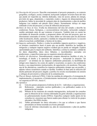 71
(c) Descripción del proyecto. Describe concisamente el proyecto propuesto y su contexto
geográfico, ecológico, social y temporal, incluyendo cualquier inversión fuera del sitio
que pueda ser requerida (ej. tuberías dedicadas, rutas de acceso, plantas de energía,
provisión de agua, alojamiento, y materiales crudos y lugares de almacenamiento de
productos). Indica la necesidad de cualquier plan de reasentamiento o plan de pueblos
indígenas (ver también sub párrafo (h)(v) abajo). Normalmente incluye un mapa
señalando el sitio del proyecto y el área de influencia del proyecto.
(d) Datos de línea de base. Evalúa las dimensiones del área del estudio y describe las
condiciones físicas, biológicas, y socioeconómicas relevantes, incluyendo cualquier
cambio anticipado antes de que comience el proyecto. También tiene en cuenta las
actividades de desarrollo actuales y propuestas dentro del área del proyecto, pero no
directamente conectadas al mismo. Los datos deben ser relevantes para las decisiones
sobre localización, diseño, operación y medidas de mitigación del proyecto. La sección
indica la exactitud, confiabilidad, y fuentes de los datos.
(e) Impactos ambientales. Predice y evalúa los probables impactos positivos y negativos,
en términos cuantitativos hasta el punto que sea posible. Identifica las medidas de
mitigación y cualquier impacto negativo residual que no pueda ser mitigado. Explora
oportunidades para la mejora del ambiente. Identifica y estima la cantidad y calidad de
los datos disponibles, datos clave faltantes, e incertidumbres asociadas con
predicciones, y especifica temas que no requieren atención adicional.
(f) Análisis de alternativas. Sistemáticamente compara alternativas factibles al sitio, la
tecnología, el diseño y la operación del proyecto – incluyendo la situación “sin
proyecto” – en términos de sus impactos ambientales potenciales; la factibilidad de
mitigar estos impactos; los costos de capital y recurrentes; su ajuste a las condiciones
locales; y sus requerimientos institucionales, de capacitación y de monitoreo. Para cada
una de las alternativas, cuantifica los impactos ambientales siempre que sea posible, y
adjunta valores económicos cuando se factible. Establece la base para la selección del
diseño particular del proyecto elegido y justifica los niveles recomendados de emisión
y enfoques de prevención y reducción de la contaminación.
(g) Plan de Manejo Ambiental (PMA). Cubre las medidas de mitigación, el cronograma de
implementación, el monitoreo, el fortalecimiento institucional, y los costos estimados;
ver esquema en OP 4.01, Anexo C.
(h) Apéndices
(i) Lista de quienes prepararon el informe de la EA – individuos y organizaciones.
(ii) Referencias – materiales escritos (publicados y no publicados) usados en la
preparación del estudio.
(iii) Minutas de las reuniones de consulta interagenciales, incluyendo las consultas
para la obtención de las visiones informadas de gente afectada y organizaciones
no gubernamentales locales (ONGs). Especifica cualquier medio aparte de las
consultas (ej. encuestas) que fueron usados para obtener la visión de los grupos
afectados y las ONGs locales.
(iv) Tablas presentando los datos relevantes a los que se refieren o que fueron
presentados en forma resumida en el texto principal.
(v) Lista de informes relacionados (ej. plan de reasentamiento o plan de pueblos
indígenas).
 