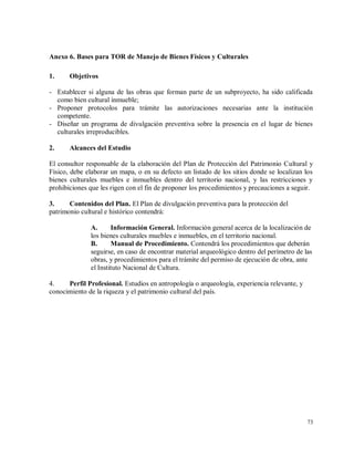 73
Anexo 6. Bases para TOR de Manejo de Bienes Físicos y Culturales
1. Objetivos
- Establecer si alguna de las obras que forman parte de un subproyecto, ha sido calificada
como bien cultural inmueble;
- Proponer protocolos para trámite las autorizaciones necesarias ante la institución
competente.
- Diseñar un programa de divulgación preventiva sobre la presencia en el lugar de bienes
culturales irreproducibles.
2. Alcances del Estudio
El consultor responsable de la elaboración del Plan de Protección del Patrimonio Cultural y
Físico, debe elaborar un mapa, o en su defecto un listado de los sitios donde se localizan los
bienes culturales muebles e inmuebles dentro del territorio nacional, y las restricciones y
prohibiciones que les rigen con el fin de proponer los procedimientos y precauciones a seguir.
3. Contenidos del Plan. El Plan de divulgación preventiva para la protección del
patrimonio cultural e histórico contendrá:
A. Información General. Información general acerca de la localización de
los bienes culturales muebles e inmuebles, en el territorio nacional.
B. Manual de Procedimiento. Contendrá los procedimientos que deberán
seguirse, en caso de encontrar material arqueológico dentro del perímetro de las
obras, y procedimientos para el trámite del permiso de ejecución de obra, ante
el Instituto Nacional de Cultura.
4. Perfil Profesional. Estudios en antropología o arqueología, experiencia relevante, y
conocimiento de la riqueza y el patrimonio cultural del país.
 