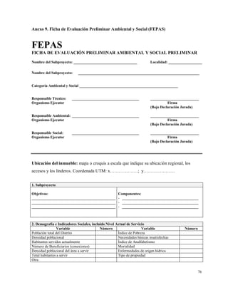 76
Anexo 9. Ficha de Evaluación Preliminar Ambiental y Social (FEPAS)
FEPAS
FICHA DE EVALUACIÓN PRELIMINAR AMBIENTAL Y SOCIAL PRELIMINAR
Nombre del Subproyecto: __________________________________ Localidad: __________________
Nombre del Subproyecto: _________________________________________________________________
Categoría Ambiental y Social _____________________________________________________
Responsable Técnico: ____________________________________ __________________________
Organismo Ejecutor Firma
(Bajo Declaración Jurada)
Responsable Ambiental: ____________________________________ __________________________
Organismo Ejecutor Firma
(Bajo Declaración Jurada)
Responsable Social: ____________________________________ __________________________
Organismo Ejecutor Firma
(Bajo Declaración Jurada)
Ubicación del inmueble: mapa o croquis a escala que indique su ubicación regional, los
accesos y los linderos. Coordenada UTM: x……………….; y…………………
1. Subproyecto
Objetivos:
_____________________________________________
_____________________________________________
_____________________________________________
Componentes:
- _________________________________________
- _________________________________________
- _________________________________________
2. Demografía e Indicadores Sociales, incluido Nivel Actual de Servicio
Variable Número Variable Número
Población total del Distrito Índice de Pobreza
Densidad poblacional Necesidades básicas insatisfechas
Habitantes servidos actualmente Índice de Analfabetismo
Número de Beneficiarios (conexiones) Mortalidad
Densidad poblacional del área a servir Enfermedades de origen hídrico
Total habitantes a servir Tipo de propiedad
Otra
 