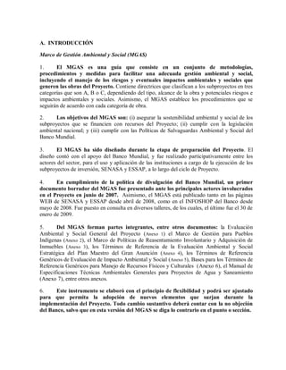 A. INTRODUCCIÓN
Marco de Gestión Ambiental y Social (MGAS)
1. El MGAS es una guía que consiste en un conjunto de metodologías,
procedimientos y medidas para facilitar una adecuada gestión ambiental y social,
incluyendo el manejo de los riesgos y eventuales impactos ambientales y sociales que
generen las obras del Proyecto. Contiene directrices que clasifican a los subproyectos en tres
categorías que son A, B o C, dependiendo del tipo, alcance de la obra y potenciales riesgos e
impactos ambientales y sociales. Asimismo, el MGAS establece los procedimientos que se
seguirán de acuerdo con cada categoría de obra.
2. Los objetivos del MGAS son: (i) asegurar la sostenibilidad ambiental y social de los
subproyectos que se financien con recursos del Proyecto; (ii) cumplir con la legislación
ambiental nacional; y (iii) cumplir con las Políticas de Salvaguardas Ambiental y Social del
Banco Mundial.
3. El MGAS ha sido diseñado durante la etapa de preparación del Proyecto. El
diseño contó con el apoyo del Banco Mundial, y fue realizado participativamente entre los
actores del sector, para el uso y aplicación de las instituciones a cargo de la ejecución de los
subproyectos de inversión, SENASA y ESSAP, a lo largo del ciclo de Proyecto.
4. En cumplimiento de la política de divulgación del Banco Mundial, un primer
documento borrador del MGAS fue presentado ante los principales actores involucrados
en el Proyecto en junio de 2007. Asimismo, el MGAS está publicado tanto en las páginas
WEB de SENASA y ESSAP desde abril de 2008, como en el INFOSHOP del Banco desde
mayo de 2008. Fue puesto en consulta en diversos talleres, de los cuales, el último fue el 30 de
enero de 2009.
5. Del MGAS forman partes integrantes, entre otros documentos: la Evaluación
Ambiental y Social General del Proyecto (Anexo 1) el Marco de Gestión para Pueblos
Indígenas (Anexo 2), el Marco de Políticas de Reasentamiento Involuntario y Adquisición de
Inmuebles (Anexo 3), los Términos de Referencia de la Evaluación Ambiental y Social
Estratégica del Plan Maestro del Gran Asunción (Anexo 4), los Términos de Referencia
Genéricos de Evaluación de Impacto Ambiental y Social (Anexo 5), Bases para los Términos de
Referencia Genéricos para Manejo de Recursos Físicos y Culturales (Anexo 6), el Manual de
Especificaciones Técnicas Ambientales Generales para Proyectos de Agua y Saneamiento
(Anexo 7), entre otros anexos.
6. Este instrumento se elaboró con el principio de flexibilidad y podrá ser ajustado
para que permita la adopción de nuevos elementos que surjan durante la
implementación del Proyecto. Todo cambio sustantivo deberá contar con la no objeción
del Banco, salvo que en esta versión del MGAS se diga lo contrario en el punto o sección.
 