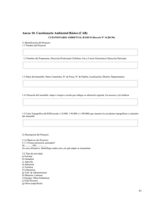 81
Anexo 10. Cuestionario Ambiental Básico (CAB)
CUESTIONARIO AMBIENTAL BÁSICO (Decreto N° 14.281/96)
1) Identificación del Proyecto
1.1 Nombre del Proyecto
1.2 Nombre del Proponente, Dirección Profesional (Teléfono, Fax y Correo Electrónico) Dirección Particular
1.3 Datos del Inmueble: Datos Catastrales, N° de Finca, N° de Padrón, Localización, Distrito, Departamento.
1.4 Ubicación del inmueble: mapa o croquis a escala que indique su ubicación regional, los accesos y los linderos
1.5 Carta Topográfica del IGM (escala 1:10.000, 1:50.000 o 1:100.000) que muestre los accidentes topográficos y naturales
del inmueble.
2) Descripción del Proyecto
2.1) Objetivos del Proyecto:
2.1.1 Existen proyectos asociados?
SI..............NO...................
En caso afirmativo. Identifique cuales son y en qué etapas se encuentran.
2.2 Tipo de actividad:
a) Forestal
b) Ganadera
c) Agrícola
d) Industrial
e) Turística
f) Urbanística
g) Vial- de infraestructura
h) Miniería- Canteras
l) Energía- Obras hidráulicas
j) Vida Silvestre
g) Otros (especificar)
 
